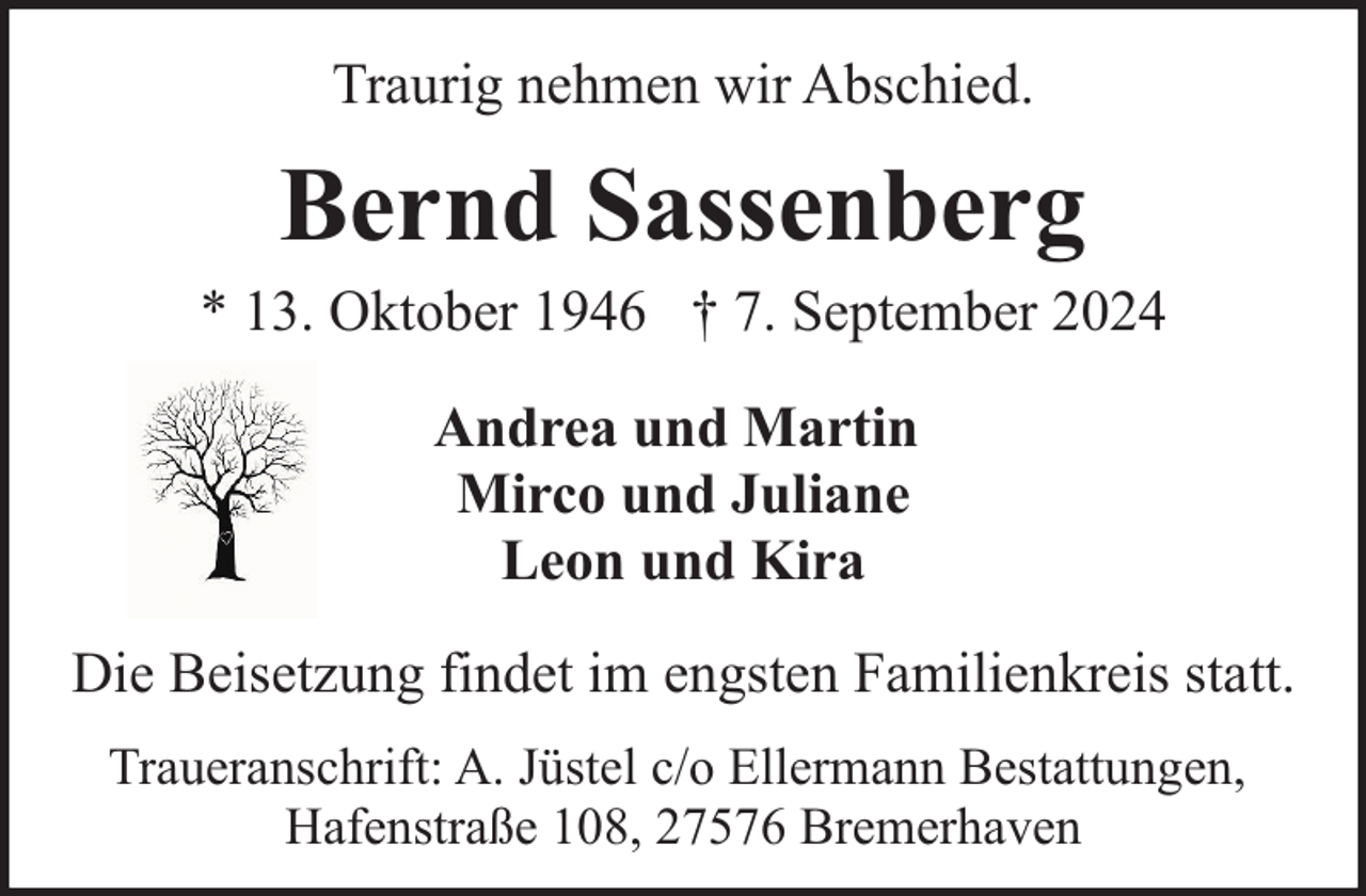 <p>Traurig nehmen wir Abschied.</p><p>Bernd Sassenberg</p><p>* 13. Oktober 1946 † 7. September 2024<br />Andrea und Martin<br />Mirco und Juliane<br />Leon und Kira<br />Die Beisetzung findet im engsten Familienkreis statt.<br />Traueranschrift: A. Jüstel c/o Ellermann Bestattungen,<br />Hafenstraße 108, 27576 Bremerhaven</p>