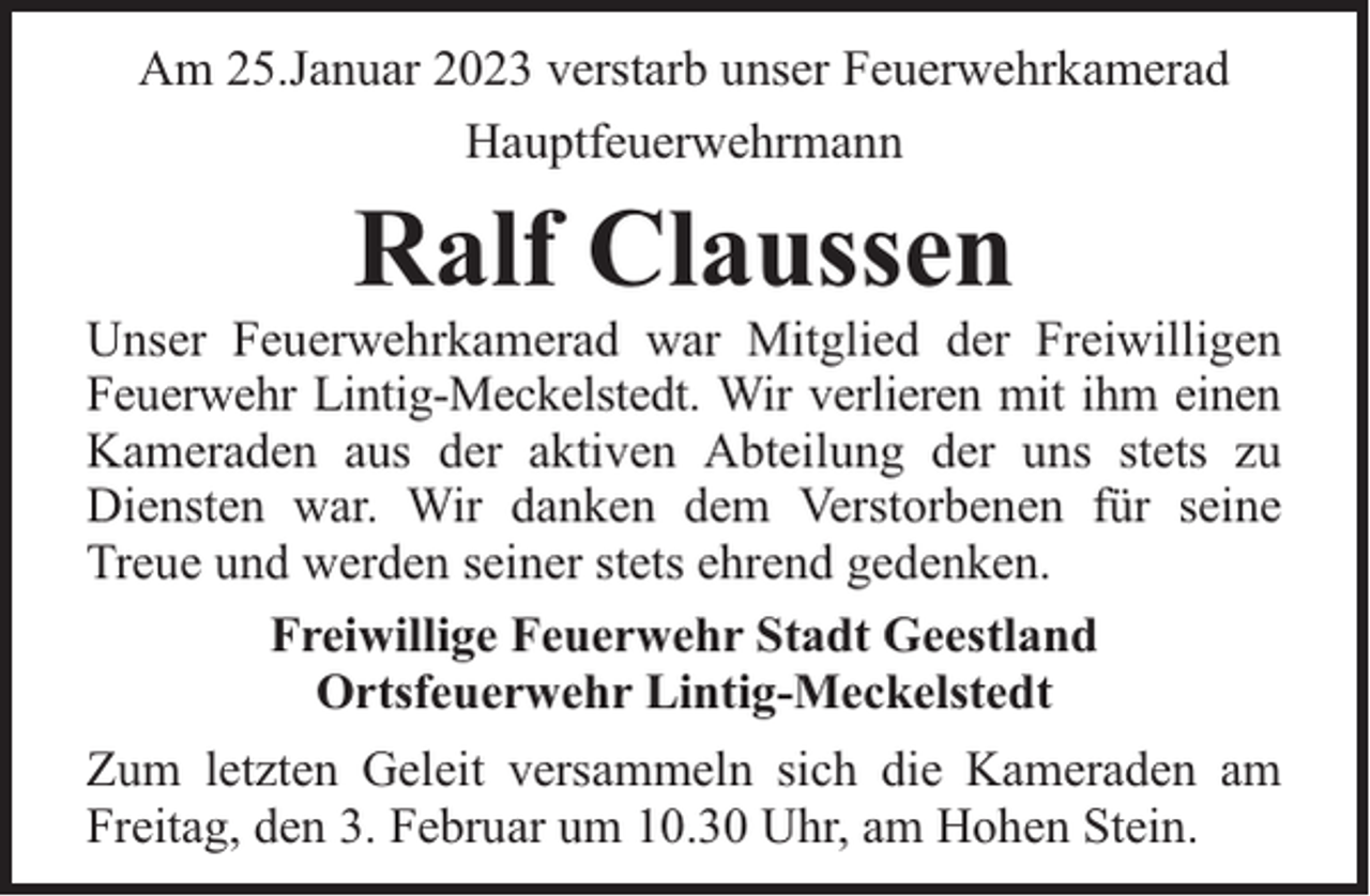 <p>Am 25.Januar 2023 verstarb unser Feuerwehrkamerad<br />Hauptfeuerwehrmann</p><p>Ralf Claussen</p><p>Unser Feuerwehrkamerad war Mitglied der Freiwilligen<br />Feuerwehr Lintig-Meckelstedt. Wir verlieren mit ihm einen<br />Kameraden aus der aktiven Abteilung der uns stets zu<br />Diensten war. Wir danken dem Verstorbenen für seine<br />Treue und werden seiner stets ehrend gedenken.<br />Freiwillige Feuerwehr Stadt Geestland<br />Ortsfeuerwehr Lintig-Meckelstedt<br />Zum letzten Geleit versammeln sich die Kameraden am<br />Freitag, den 3. Februar um 10.30 Uhr, am Hohen Stein.</p>