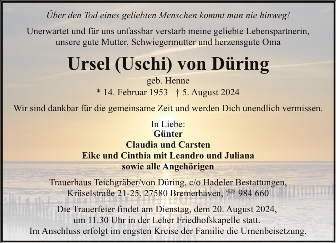 <p>Über den Tod eines geliebten Menschen kommt man nie hinweg!<br />Unerwartet und für uns unfassbar verstarb meine geliebte Lebenspartnerin,<br />unsere gute Mutter, Schwiegermutter und herzensgute Oma</p><p>Ursel (Uschi) von Düring<br />geb. Henne<br />* 14. Februar 1953 † 5. August 2024</p><p>Wir sind dankbar für die gemeinsame Zeit und werden Dich unendlich vermissen.<br />In Liebe:<br />Günter<br />Claudia und Carsten<br />Eike und Cinthia mit Leandro und Juliana<br />sowie alle Angehörigen<br />Trauerhaus Teichgräber/von Düring, c/o Hadeler Bestattungen,<br />Krüselstraße 21-25, 27580 Bremerhaven, ' 984 660<br />Die Trauerfeier findet am Dienstag, dem 20. August 2024,<br />um 11.30 Uhr in der Leher Friedhofskapelle statt.<br />Im Anschluss erfolgt im engsten Kreise der Familie die Urnenbeisetzung.</p>