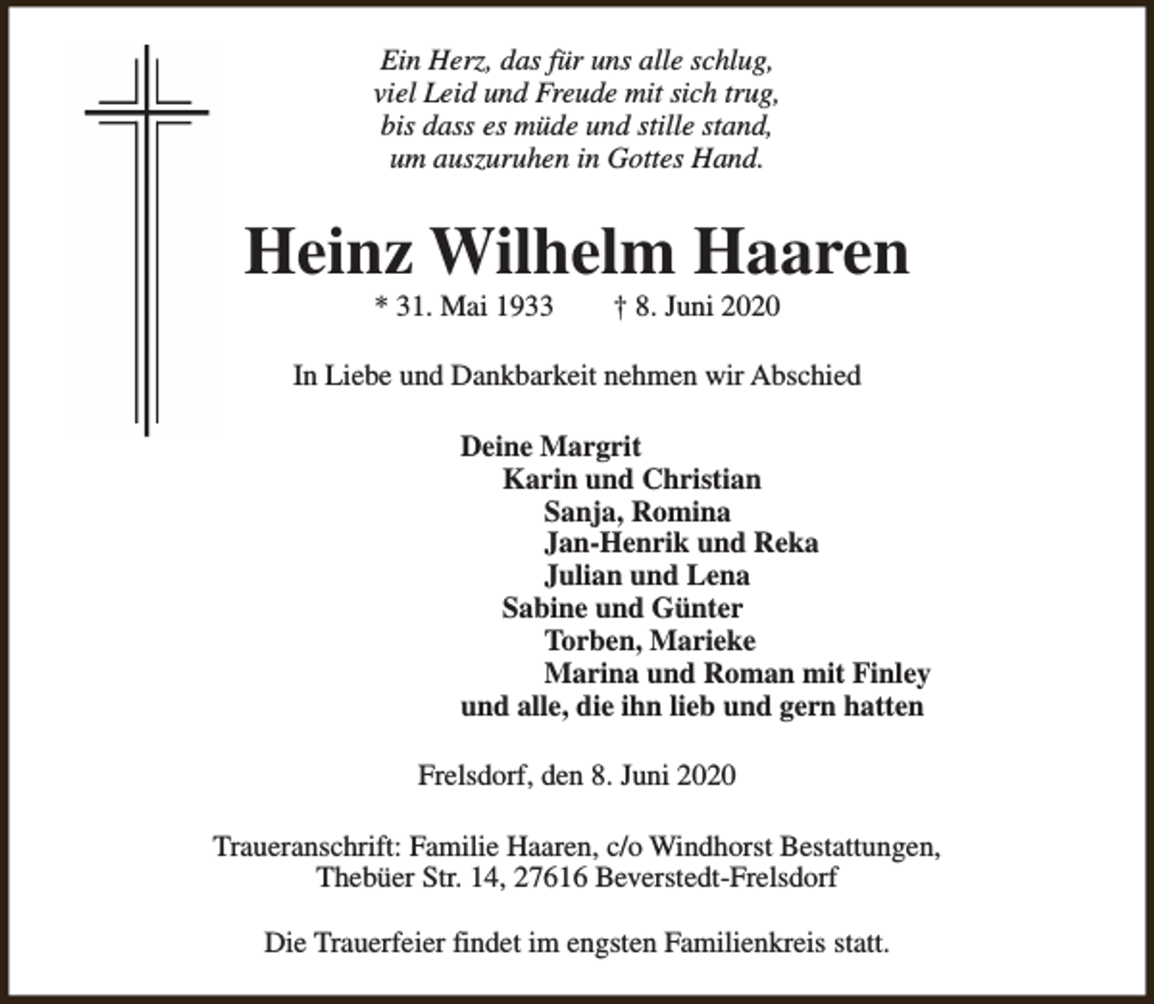 <p>Ein Herz, das für uns alle schlug,<br />viel Leid und Freude mit sich trug,<br />bis dass es müde und stille stand,<br />um auszuruhen in Gottes Hand.</p><p>Heinz Wilhelm Haaren<br />* 31. Mai 1933</p><p>† 8. Juni 2020</p><p>In Liebe und Dankbarkeit nehmen wir Abschied<br />Deine Margrit<br />Karin und Christian<br />Sanja, Romina<br />Jan-Henrik und Reka<br />Julian und Lena<br />Sabine und Günter<br />Torben, Marieke<br />Marina und Roman mit Finley<br />und alle, die ihn lieb und gern hatten<br />Frelsdorf, den 8. Juni 2020<br />Traueranschrift: Familie Haaren, c/o Windhorst Bestattungen,<br />Thebüer Str. 14, 27616 Beverstedt-Frelsdorf<br />Die Trauerfeier findet im engsten Familienkreis statt.</p>