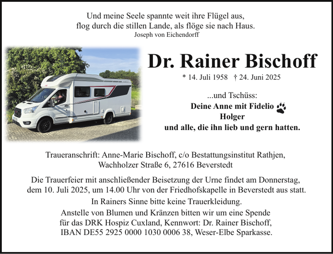 <p>Und meine Seele spannte weit ihre Flügel aus,<br />flog durch die stillen Lande, als flöge sie nach Haus.<br />Joseph von Eichendorff</p><p>Dr. Rainer Bischoff<br />* 14. Juli 1958 † 24. Juni 2025</p><p>...und Tschüss:<br />Deine Anne mit Fidelio<br />Holger<br />und alle, die ihn lieb und gern hatten.<br />Traueranschrift: Anne-Marie Bischoff, c/o Bestattungsinstitut Rathjen,<br />Wachholzer Straße 6, 27616 Beverstedt<br />Die Trauerfeier mit anschließender Beisetzung der Urne findet am Donnerstag,<br />dem 10. Juli 2025, um 14.00 Uhr von der Friedhofskapelle in Beverstedt aus statt.<br />In Rainers Sinne bitte keine Trauerkleidung.<br />Anstelle von Blumen und Kränzen bitten wir um eine Spende<br />für das DRK Hospiz Cuxland, Kennwort: Dr. Rainer Bischoff,<br />IBAN DE55 2925 0000 103006 38, Weser-Elbe Sparkasse.</p>