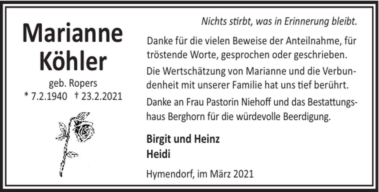 <p>Marianne<br />Köhler<br />geb. Ropers<br />* 7.2.1940 † 23.2.2021</p><p>Nichts s rbt, was in Erinnerung bleibt.<br />Danke für die vielen Beweise der Anteilnahme, für<br />tröstende Worte, gesprochen oder geschrieben.<br />Die Wertschätzung von Marianne und die Verbundenheit mit unserer Familie hat uns #ef berührt.<br />Danke an Frau Pastorin Niehoﬀ und das Besta"ungshaus Berghorn für die würdevolle Beerdigung.</p><p>Birgit und Heinz<br />Heidi<br />Hymendorf, im März 2021</p>