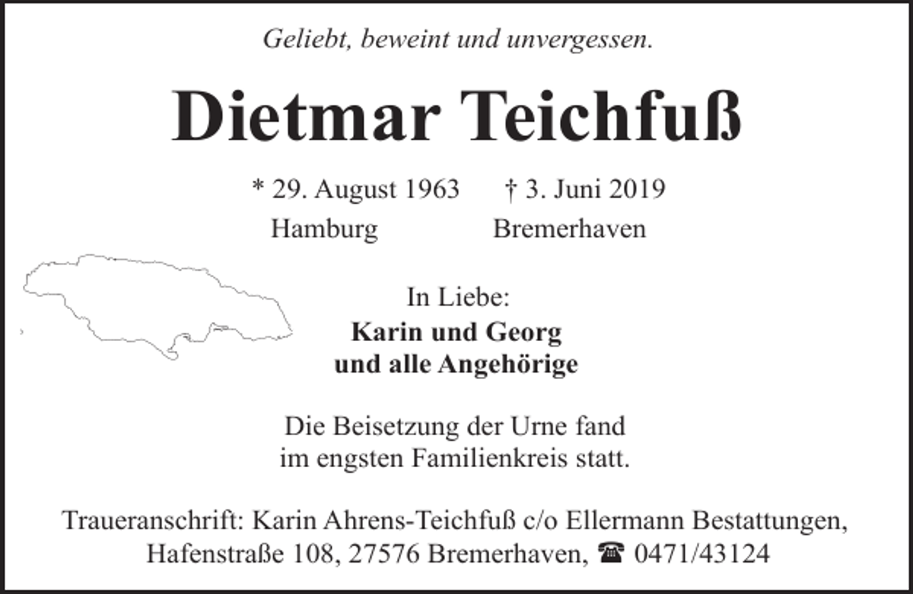 <p>Geliebt, beweint und unvergessen.</p><p>Dietmar Teichfuß<br />* 29. August 1963<br />Hamburg</p><p>† 3. Juni 2019<br />Bremerhaven</p><p>In Liebe:<br />Karin und Georg<br />und alle Angehörige<br />Die Beisetzung der Urne fand<br />im engsten Familienkreis statt.<br />Traueranschrift: Karin Ahrens-Teichfuß c/o Ellermann Bestattungen,<br />Hafenstraße 108, 27576 Bremerhaven, ( 0471/43124</p>