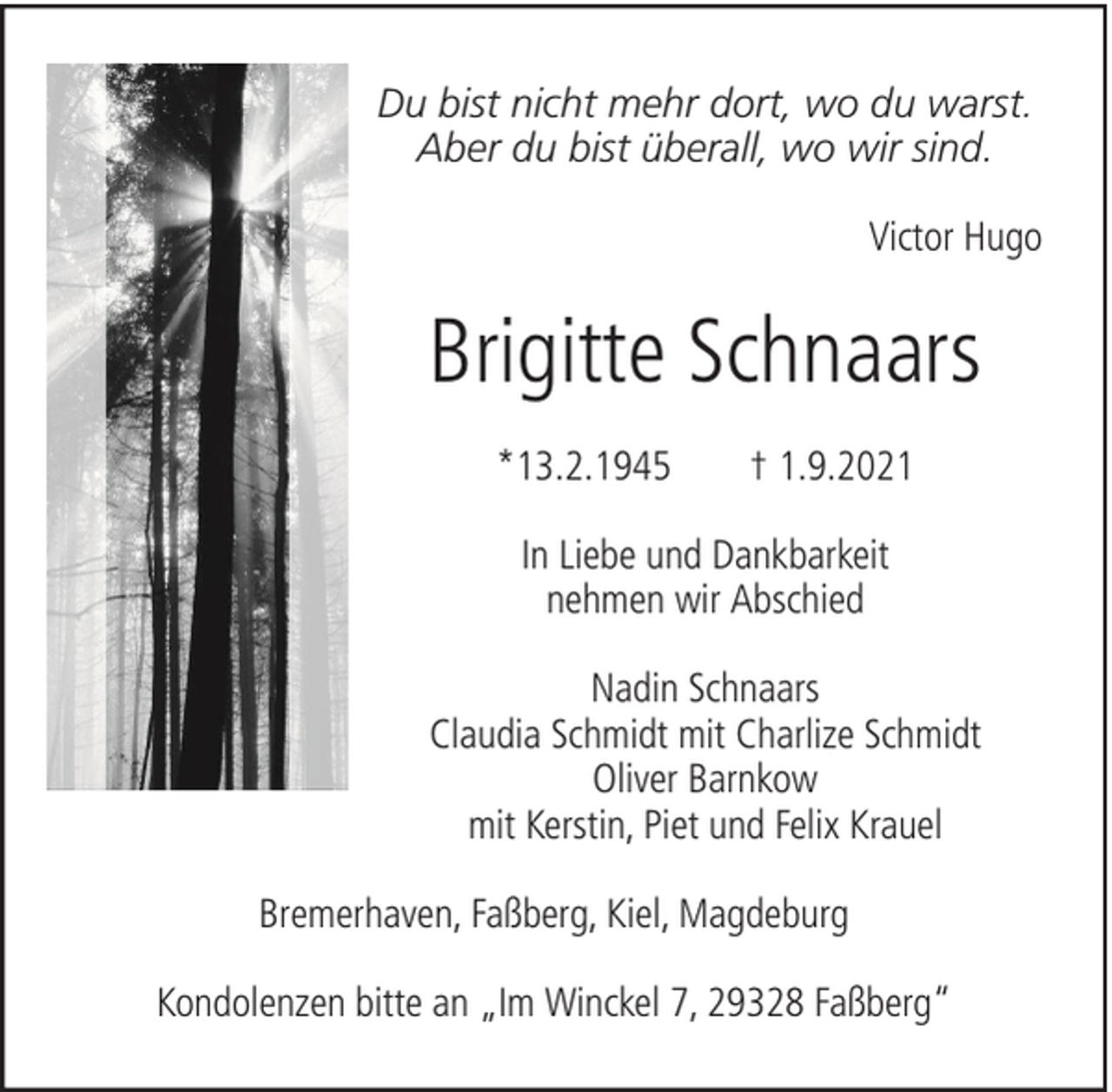<p>Du bist nicht mehr dort, wo du warst.<br />Aber du bist überall, wo wir sind.<br />Victor Hugo</p><p>Brigitte Schnaars<br />*13.2.1945</p><p>† 1.9.2021</p><p>In Liebe und Dankbarkeit<br />nehmen wir Abschied<br />Nadin Schnaars<br />Claudia Schmidt mit Charlize Schmidt<br />Oliver Barnkow<br />mit Kerstin, Piet und Felix Krauel<br />Bremerhaven, Faßberg, Kiel, Magdeburg<br />Kondolenzen bitte an „Im Winckel 7, 29328 Faßberg“</p>