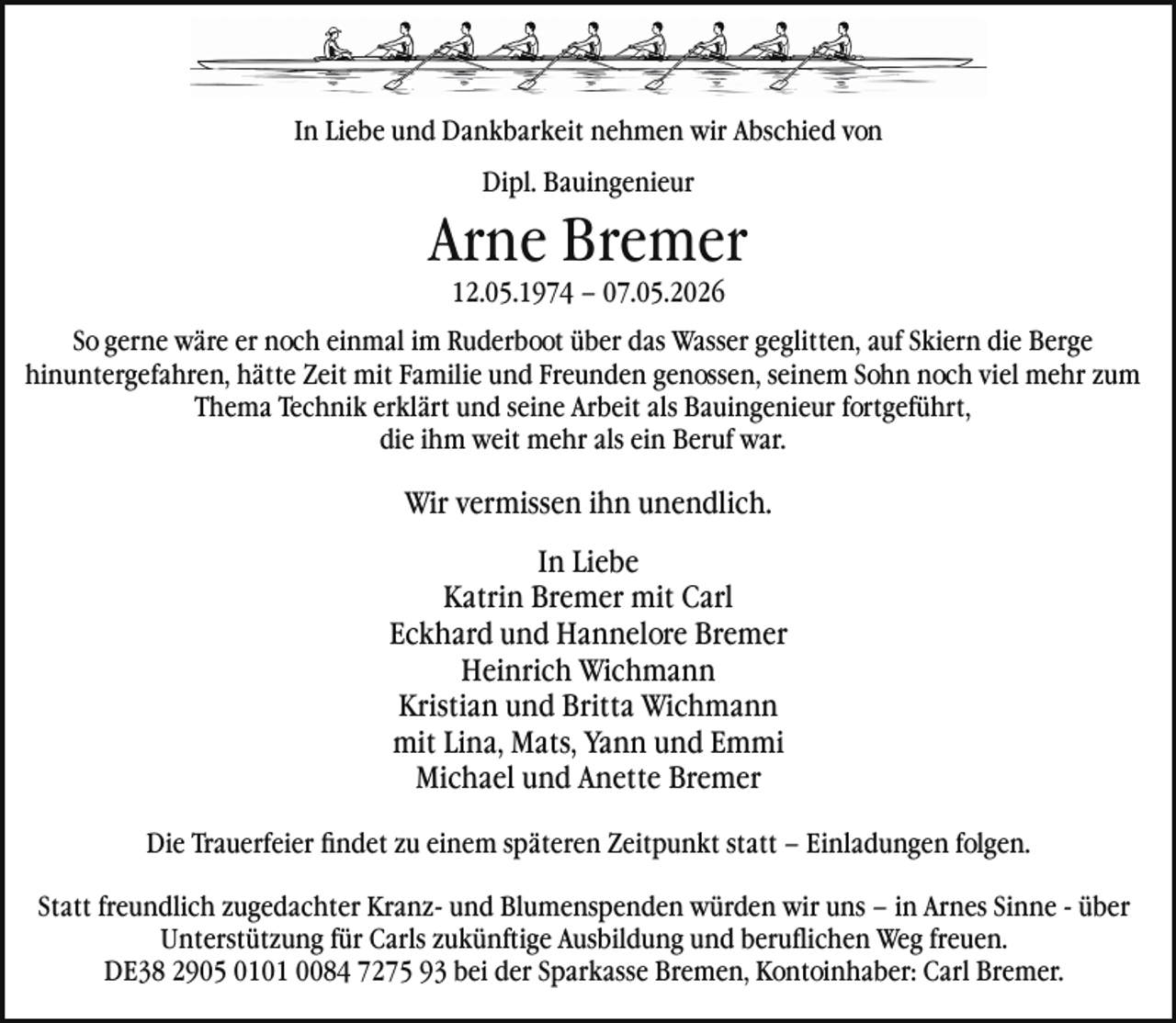 <p>In Liebe und Dankbarkeit nehmen wir Abschied von<br />Dipl. Bauingenieur</p><p>Arne Bremer<br />12.05.1974 – 07.05.2026</p><p>So gerne wäre er noch einmal im Ruderboot über das Wasser geglitten, auf Skiern die Berge<br />hinuntergefahren, hätte Zeit mit Familie und Freunden genossen, seinem Sohn noch viel mehr zum<br />Thema Technik erklärt und seine Arbeit als Bauingenieur fortgeführt,<br />die ihm weit mehr als ein Beruf war.</p><p>Wir vermissen ihn unendlich.<br />In Liebe<br />Katrin Bremer mit Carl<br />Eckhard und Hannelore Bremer<br />Heinrich Wichmann<br />Kristian und Britta Wichmann<br />mit Lina, Mats, Yann und Emmi<br />Michael und Anette Bremer<br />Die Trauerfeier ﬁndet zu einem späteren Zeitpunkt statt – Einladungen folgen.<br />Statt freundlich zugedachter Kranz- und Blumenspenden würden wir uns – in Arnes Sinne - über<br />Unterstützung für Carls zukünftige Ausbildung und beruﬂichen Weg freuen.<br />DE38 2905 0101 0084 7275 93 bei der Sparkasse Bremen, Kontoinhaber: Carl Bremer.</p>