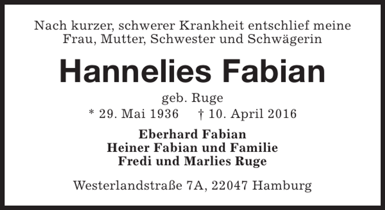 <p>Nach kurzer, schwerer Krankheit entschlief meine<br />Frau, Mutter, Schwester und Schwägerin</p><p>Hannelies Fabian<br />geb. Ruge<br />* 29. Mai 1936 † 10. April 2016<br />Eberhard Fabian<br />Heiner Fabian und Familie<br />Fredi und Marlies Ruge<br />Westerlandstraße 7A, 22047 Hamburg</p>