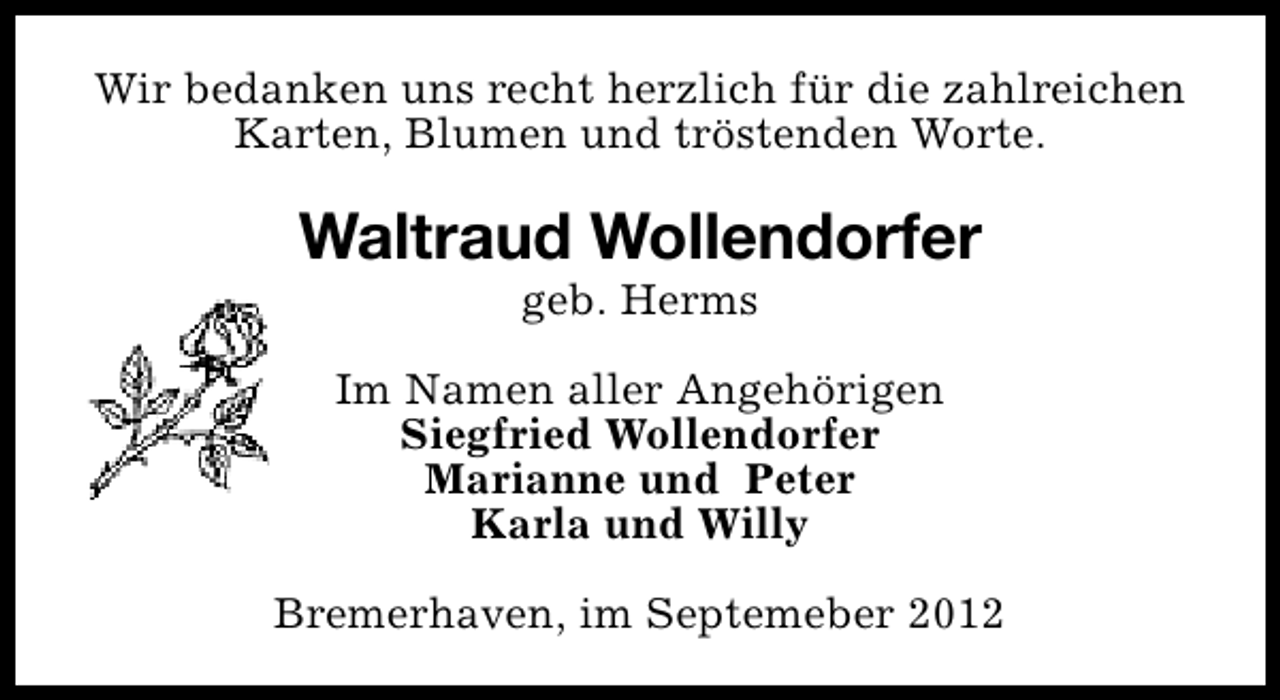 <p>Wir bedanken uns recht herzlich für die zahlreichen<br />Karten, Blumen und tröstenden Worte.</p><p>Waltraud Wollendorfer<br />geb. Herms</p><p>Im Namen aller Angehörigen<br />Siegfried Wollendorfer<br />Marianne und Peter<br />Karla und Willy<br />Bremerhaven, im Septemeber 2012</p>