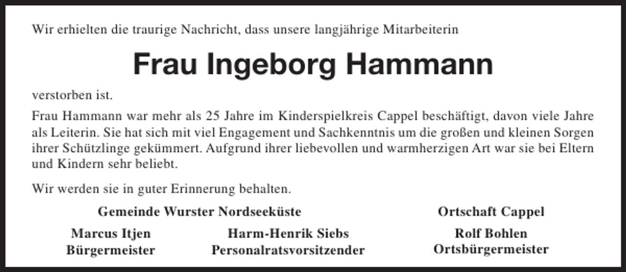 <p>Wir erhielten die traurige Nachricht, dass unsere langjährige Mitarbeiterin</p><p>Frau Ingeborg Hammann<br />verstorben ist.<br />Frau Hammann war mehr als 25 Jahre im Kinderspielkreis Cappel beschäftigt, davon viele Jahre<br />als Leiterin. Sie hat sich mit viel Engagement und Sachkenntnis um die großen und kleinen Sorgen<br />ihrer Schützlinge gekümmert. Aufgrund ihrer liebevollen und warmherzigen Art war sie bei Eltern<br />und Kindern sehr beliebt.<br />Wir werden sie in guter Erinnerung behalten.<br />Gemeinde Wurster Nordseeküste<br />Marcus Itjen<br />Bürgermeister</p><p>Harm-Henrik Siebs<br />Personalratsvorsitzender</p><p>Ortschaft Cappel<br />Rolf Bohlen<br />Ortsbürgermeister</p>