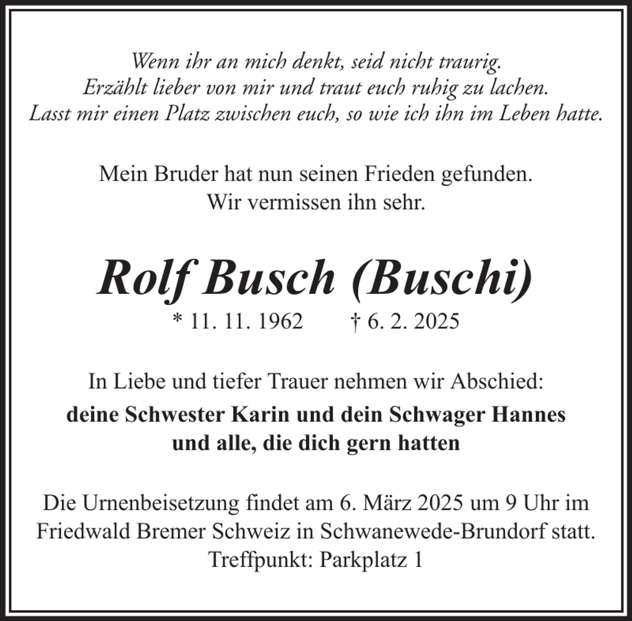 <p>Wenn ihr an mich denkt, seid nicht traurig.<br />Erzählt lieber von mir und traut euch ruhig zu lachen.<br />Lasst mir einen Platz zwischen euch, so wie ich ihn im Leben hatte.<br />Mein Bruder hat nun seinen Frieden gefunden.<br />Wir vermissen ihn sehr.</p><p>Rolf Busch (Buschi)<br />* 11. 11. 1962</p><p>† 6. 2. 2025</p><p>In Liebe und tiefer Trauer nehmen wir Abschied:<br />deine Schwester Karin und dein Schwager Hannes<br />und alle, die dich gern hatten<br />Die Urnenbeisetzung findet am 6. März 2025 um 9 Uhr im<br />Friedwald Bremer Schweiz in Schwanewede-Brundorf statt.<br />Treffpunkt: Parkplatz 1</p>