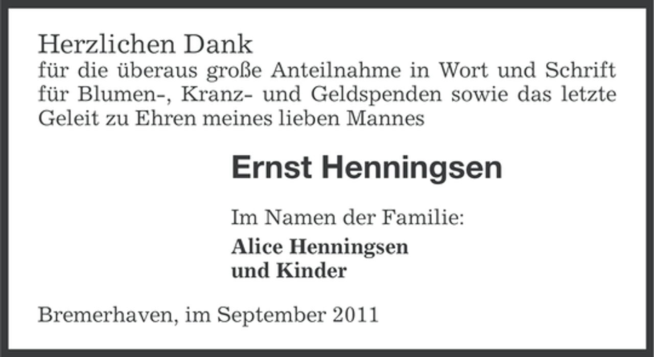 <p>Herzlichen Dank<br />für die überaus große Anteilnahme in Wort und Schrift<br />für Blumen-, Kranz- und Geldspenden sowie das letzte<br />Geleit zu Ehren meines lieben Mannes</p><p>Ernst Henningsen<br />Im Namen der Familie:<br />Alice Henningsen<br />und Kinder<br />Bremerhaven, im September 2011</p>