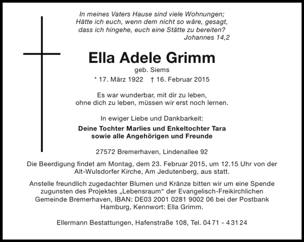 <p>In meines Vaters Hause sind viele Wohnungen;<br />Hätte ich euch, wenn dem nicht so wäre, gesagt,<br />dass ich hingehe, euch eine Stätte zu bereiten?<br />Johannes 14,2</p><p>Ella Adele Grimm<br />geb. Siems<br />* 17. März 1922 † 16. Februar 2015</p><p>Es war wunderbar, mit dir zu leben,<br />ohne dich zu leben, müssen wir erst noch lernen.<br />In ewiger Liebe und Dankbarkeit:<br />Deine Tochter Marlies und Enkeltochter Tara<br />sowie alle Angehörigen und Freunde<br />27572 Bremerhaven, Lindenallee 92<br />Die Beerdigung findet am Montag, dem 23. Februar 2015, um 12.15 Uhr von der<br />Alt-Wulsdorfer Kirche, Am Jedutenberg, aus statt.<br />Anstelle freundlich zugedachter Blumen und Kränze bitten wir um eine Spende<br />zugunsten des Projektes „Lebensraum“ der Evangelisch-Freikirchlichen<br />Gemeinde Bremerhaven, IBAN: DE03 2001 0281 9002 06 bei der Postbank<br />Hamburg, Kennwort: Ella Grimm.<br />Ellermann Bestattungen, Hafenstraße 108, Tel. 04 71 - 4 31 24</p>