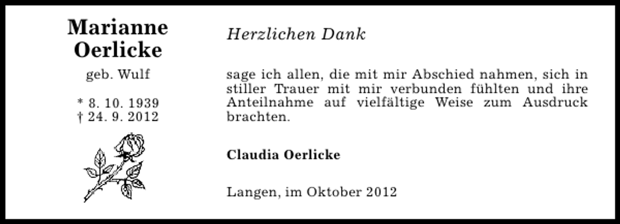 <p>Marianne<br />Oerlicke<br />geb. Wulf<br />* 8. 10. 1939<br />† 24. 9. 2012</p><p>Herzlichen Dank<br />sage ich allen, die mit mir Abschied nahmen, sich in<br />stiller Trauer mit mir verbunden fühlten und ihre<br />Anteilnahme auf vielfältige Weise zum Ausdruck<br />brachten.<br />Claudia Oerlicke<br />Langen, im Oktober 2012</p>