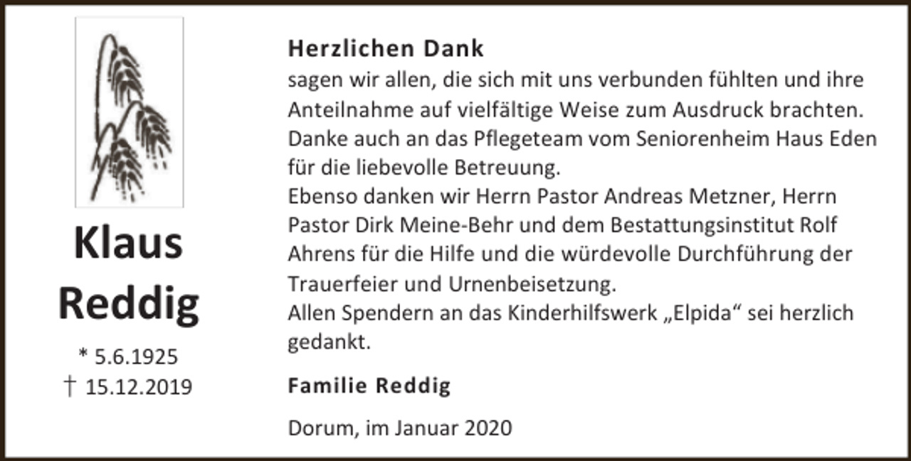 <p>Herzlichen Dank</p><p>Klaus<br />Reddig<br />* 5.6.1925<br />† 15.12.2019</p><p>sagen wir allen, die sich mit uns verbunden fühlten und ihre<br />Anteilnahme auf vielfältige Weise zum Ausdruck brachten.<br />Danke auch an das Pflegeteam vom Seniorenheim Haus Eden<br />für die liebevolle Betreuung.<br />Ebenso danken wir Herrn Pastor Andreas Metzner, Herrn<br />Pastor Dirk Meine-Behr und dem Bestattungsinstitut Rolf<br />Ahrens für die Hilfe und die würdevolle Durchführung der<br />Trauerfeier und Urnenbeisetzung.<br />Allen Spendern an das Kinderhilfswerk „Elpida“ sei herzlich<br />gedankt.</p><p>Familie Reddig<br />Dorum, im Januar 2020</p>