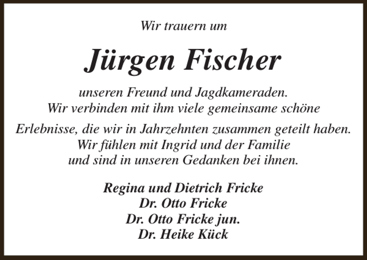 <p>Wir trauern um</p><p>Jürgen Fischer<br />unseren Freund und Jagdkameraden.<br />Wir verbinden mit ihm viele gemeinsame schöne<br />Erlebnisse, die wir in Jahrzehnten zusammen geteilt haben.<br />Wir fühlen mit Ingrid und der Familie<br />und sind in unseren Gedanken bei ihnen.<br />Regina und Dietrich Fricke<br />Dr. Otto Fricke<br />Dr. Otto Fricke jun.<br />Dr. Heike Kück</p>