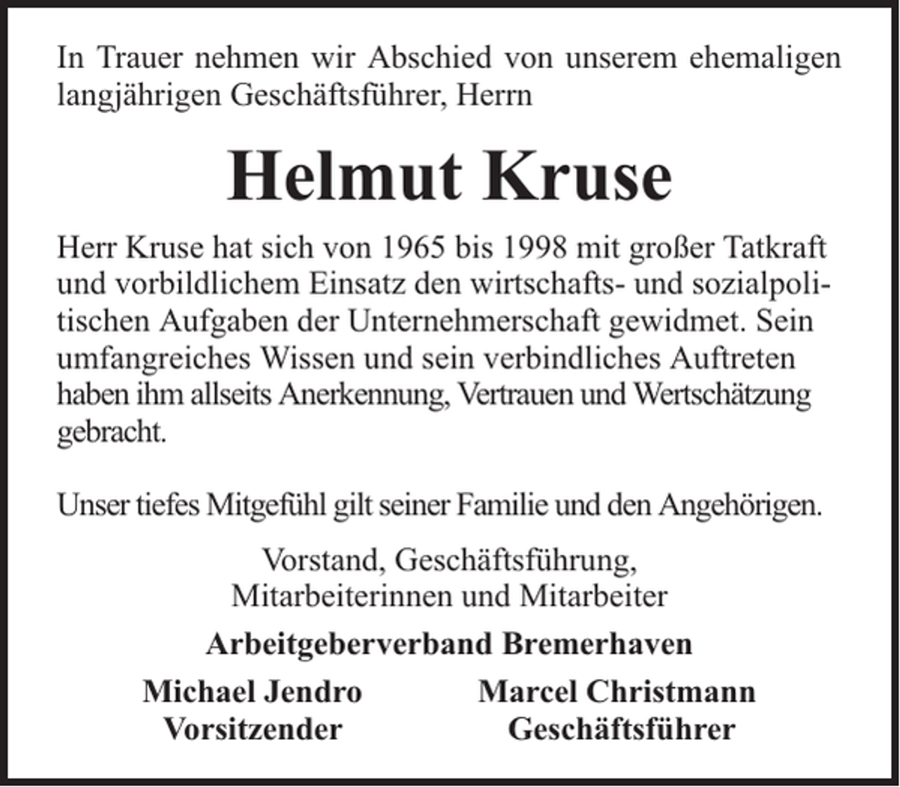 <p>In Trauer nehmen wir Abschied von unserem ehemaligen<br />langjährigen Geschäftsführer, Herrn</p><p>Helmut Kruse<br />Herr Kruse hat sich von 1965 bis 1998 mit großer Tatkraft<br />und vorbildlichem Einsatz den wirtschafts- und sozialpolitischen Aufgaben der Unternehmerschaft gewidmet. Sein<br />umfangreiches Wissen und sein verbindliches Auftreten<br />haben ihm allseits Anerkennung, Vertrauen und Wertschätzung<br />gebracht.<br />Unser tiefes Mitgefühl gilt seiner Familie und den Angehörigen.<br />Vorstand, Geschäftsführung,<br />Mitarbeiterinnen und Mitarbeiter<br />Arbeitgeberverband Bremerhaven<br />Michael Jendro<br />Marcel Christmann<br />Vorsitzender<br />Geschäftsführer</p>