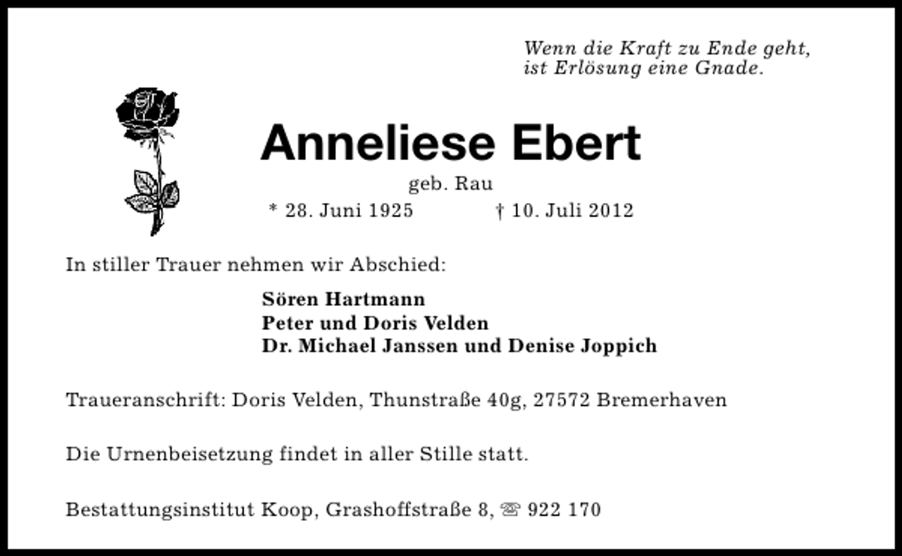 <p>Wenn die Kraft zu Ende geht,<br />ist Erlösung eine Gnade.</p><p>Anneliese Ebert<br />geb. Rau<br />* 28. Juni 1925<br />† 10. Juli 2012</p><p>In stiller Trauer nehmen wir Abschied:<br />Sören Hartmann<br />Peter und Doris Velden<br />Dr. Michael Janssen und Denise Joppich<br />Traueranschrift: Doris Velden, Thunstraße 40g, 27572 Bremerhaven<br />Die Urnenbeisetzung findet in aller Stille statt.<br />Bestattungsinstitut Koop, Grashoffstraße 8, s 922 170</p>