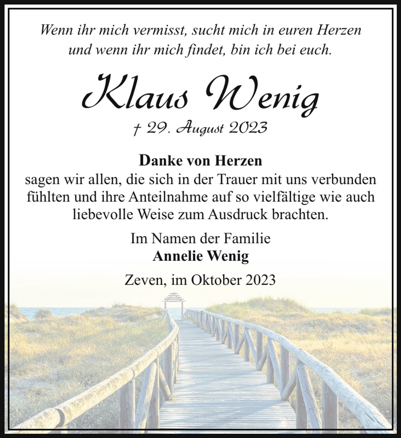 <p>Wenn ihr mich vermisst, sucht mich in euren Herzen<br />und wenn ihr mich findet, bin ich bei euch.</p><p>Klaus Wenig<br />† 29. August 2023</p><p>Danke von Herzen<br />sagen wir allen, die sich in der Trauer mit uns verbunden<br />fühlten und ihre Anteilnahme auf so vielfältige wie auch<br />liebevolle Weise zum Ausdruck brachten.<br />Im Namen der Familie<br />Annelie Wenig<br />Zeven, im Oktober 2023</p>