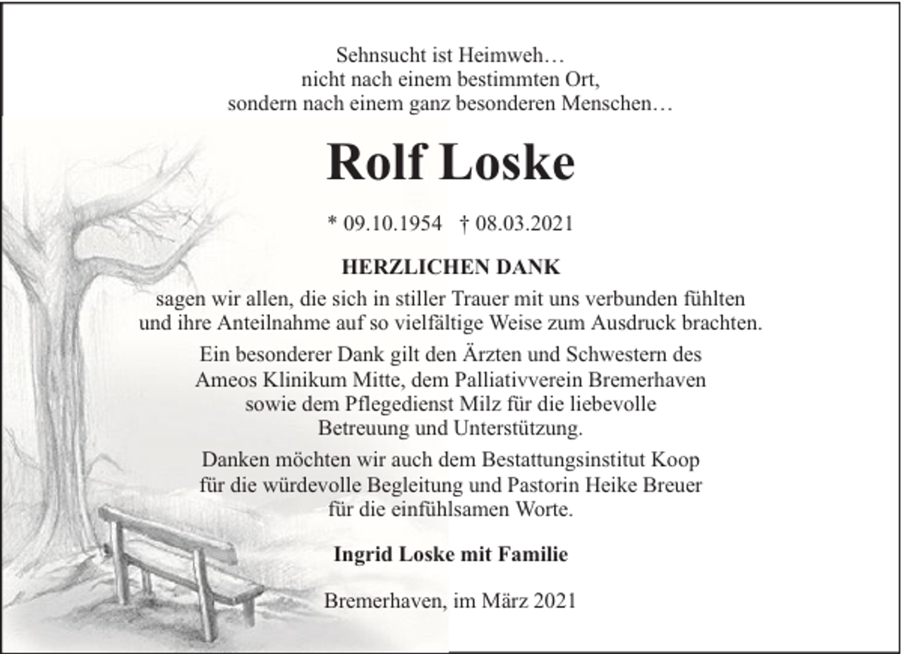 <p>Sehnsucht ist Heimweh…<br />nicht nach einem bestimmten Ort,<br />sondern nach einem ganz besonderen Menschen…</p><p>Rolf Loske<br />* 09.10.1954 † 08.03.2021<br />HERZLICHEN DANK<br />sagen wir allen, die sich in stiller Trauer mit uns verbunden fühlten<br />und ihre Anteilnahme auf so vielfältige Weise zum Ausdruck brachten.<br />Ein besonderer Dank gilt den Ärzten und Schwestern des<br />Ameos Klinikum Mitte, dem Palliativverein Bremerhaven<br />sowie dem Pflegedienst Milz für die liebevolle<br />Betreuung und Unterstützung.<br />Danken möchten wir auch dem Bestattungsinstitut Koop<br />für die würdevolle Begleitung und Pastorin Heike Breuer<br />für die einfühlsamen Worte.<br />Ingrid Loske mit Familie<br />Bremerhaven, im März 2021</p>