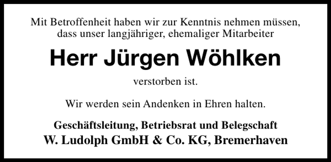 <p>Mit Betroffenheit haben wir zur Kenntnis nehmen müssen,<br />dass unser langjähriger, ehemaliger Mitarbeiter</p><p>Herr Jürgen Wöhlken<br />verstorben ist.</p><p>Wir werden sein Andenken in Ehren halten.<br />Geschäftsleitung, Betriebsrat und Belegschaft</p><p>W. Ludolph GmbH &amp; Co. KG, Bremerhaven</p>