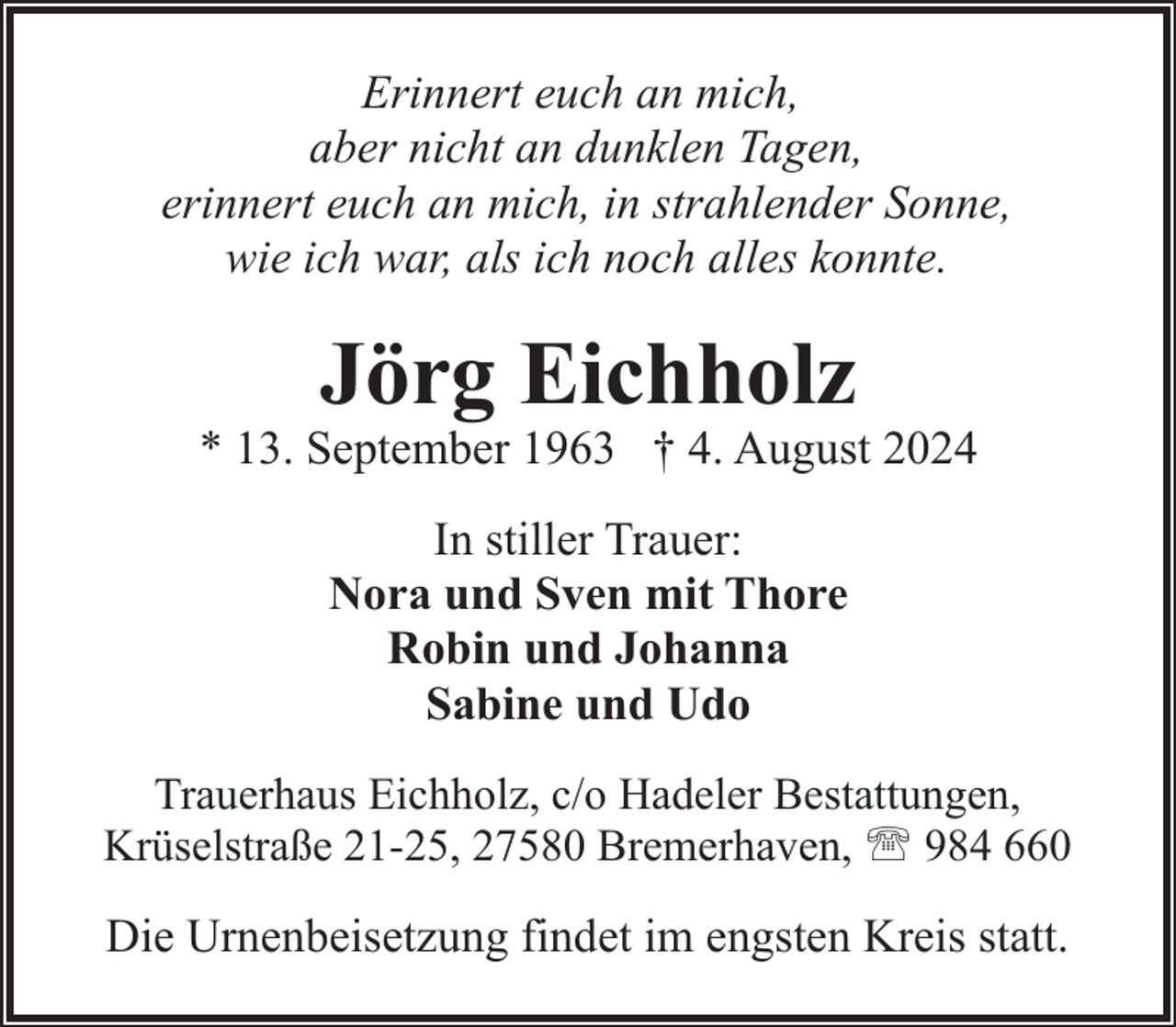 <p>Erinnert euch an mich,<br />aber nicht an dunklen Tagen,<br />erinnert euch an mich, in strahlender Sonne,<br />wie ich war, als ich noch alles konnte.</p><p>Jörg Eichholz</p><p>* 13. September 1963 † 4. August 2024<br />In stiller Trauer:<br />Nora und Sven mit Thore<br />Robin und Johanna<br />Sabine und Udo<br />Trauerhaus Eichholz, c/o Hadeler Bestattungen,<br />Krüselstraße 21-25, 27580 Bremerhaven, ' 984 660</p><p>Die Urnenbeisetzung findet im engsten Kreis statt.</p>
