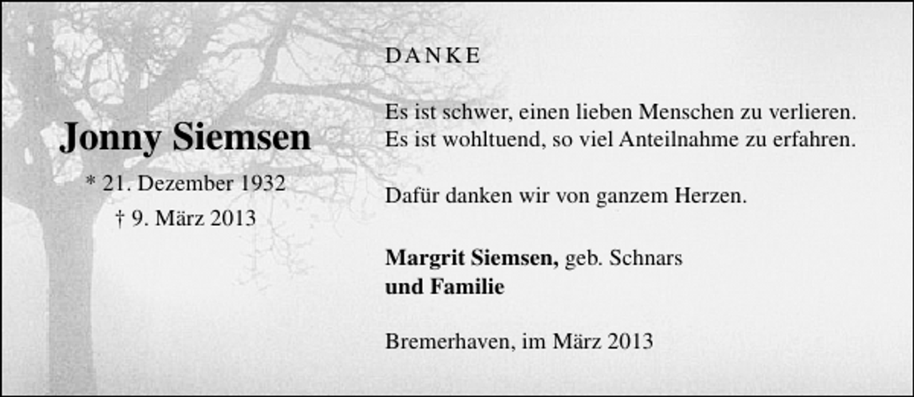 <p>DA N K E</p><p>Jonny Siemsen<br />* 21. Dezember 1932<br />† 9. März 2013</p><p>Es ist schwer, einen lieben Menschen zu verlieren.<br />Es ist wohltuend, so viel Anteilnahme zu erfahren.<br />Dafür danken wir von ganzem Herzen.<br />Margrit Siemsen, geb. Schnars<br />und Familie<br />Bremerhaven, im März 2013</p>