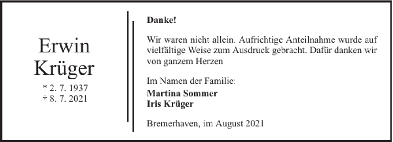 <p>Danke!</p><p>Erwin<br />Krüger<br />* 2. 7. 1937<br />† 8. 7. 2021</p><p>Wir waren nicht allein. Aufrichtige Anteilnahme wurde auf<br />vielfältige Weise zum Ausdruck gebracht. Dafür danken wir<br />von ganzem Herzen<br />Im Namen der Familie:<br />Martina Sommer<br />Iris Krüger<br />Bremerhaven, im August 2021</p>