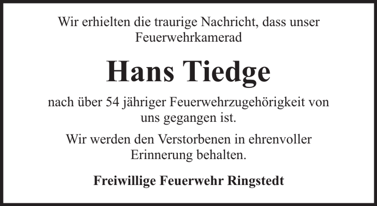 <p>Wir erhielten die traurige Nachricht, dass unser<br />Feuerwehrkamerad</p><p>Hans Tiedge<br />nach über 54 jähriger Feuerwehrzugehörigkeit von<br />uns gegangen ist.<br />Wir werden den Verstorbenen in ehrenvoller<br />Erinnerung behalten.<br />Freiwillige Feuerwehr Ringstedt</p>