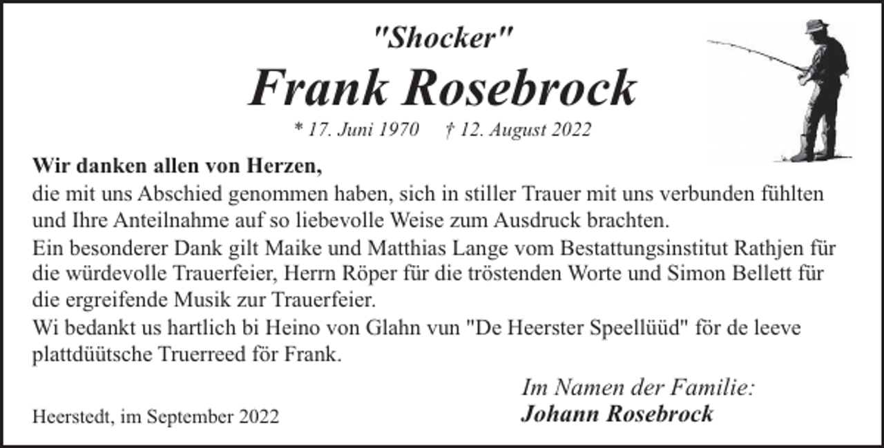 <p>"Shocker"</p><p>Frank Rosebrock<br />* 17. Juni 1970</p><p>† 12. August 2022</p><p>Wir danken allen von Herzen,<br />die mit uns Abschied genommen haben, sich in stiller Trauer mit uns verbunden fühlten<br />und Ihre Anteilnahme auf so liebevolle Weise zum Ausdruck brachten.<br />Ein besonderer Dank gilt Maike und Matthias Lange vom Bestattungsinstitut Rathjen für<br />die würdevolle Trauerfeier, Herrn Röper für die tröstenden Worte und Simon Bellett für<br />die ergreifende Musik zur Trauerfeier.<br />Wi bedankt us hartlich bi Heino von Glahn vun "De Heerster Speellüüd" för de leeve<br />plattdüütsche Truerreed för Frank.<br />Heerstedt, im September 2022</p><p>Im Namen der Familie:<br />Johann Rosebrock</p>