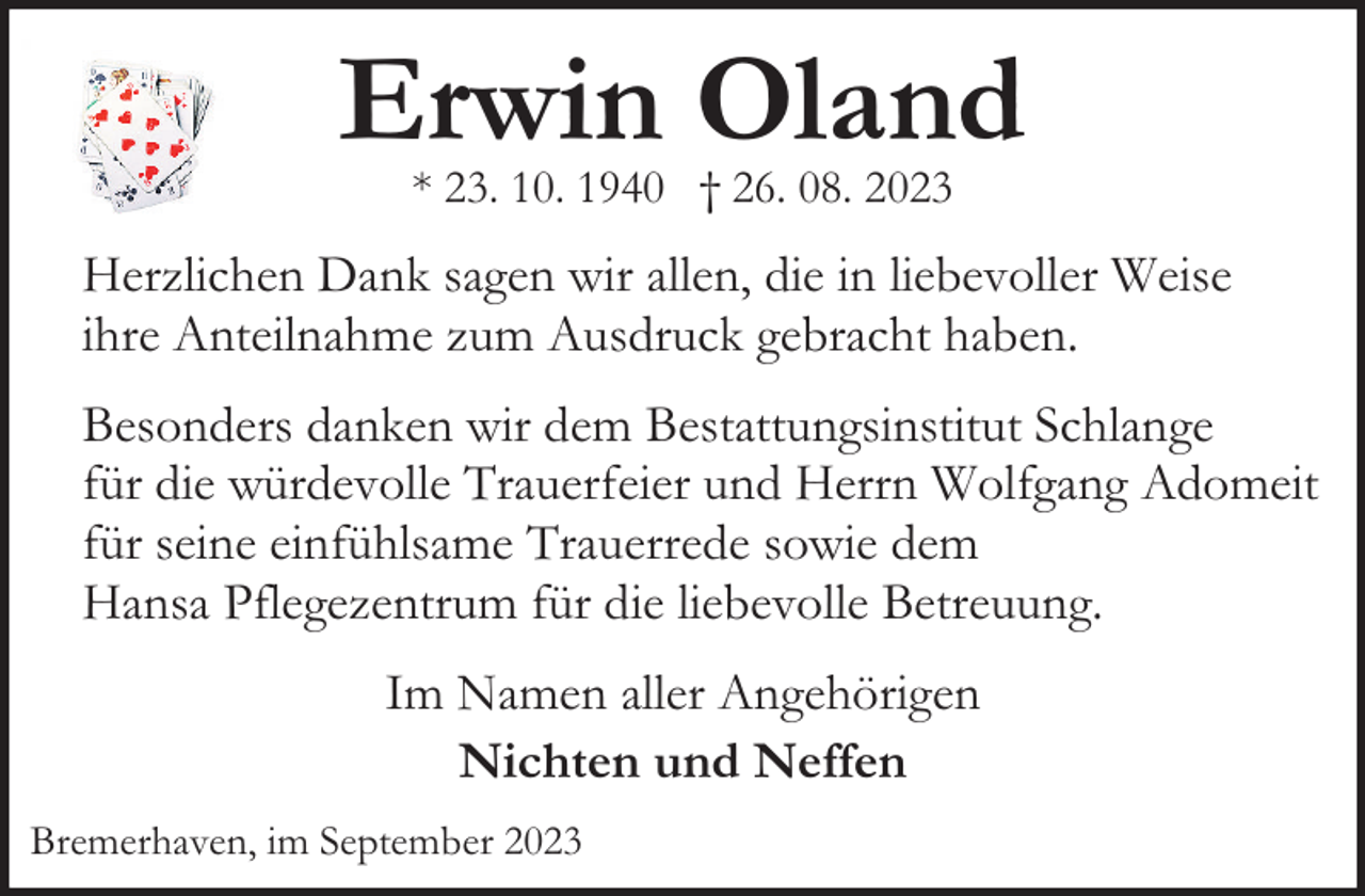 <p>Erwin Oland<br />* 23. 10. 1940 † 26. 08. 2023</p><p>Herzlichen Dank sagen wir allen, die in liebevoller Weise<br />ihre Anteilnahme zum Ausdruck gebracht haben.<br />Besonders danken wir dem Bestattungsinstitut Schlange<br />für die würdevolle Trauerfeier und Herrn Wolfgang Adomeit<br />für seine einfühlsame Trauerrede sowie dem<br />Hansa Pflegezentrum für die liebevolle Betreuung.<br />Im Namen aller Angehörigen<br />Nichten und Neffen<br />Bremerhaven, im September 2023</p>