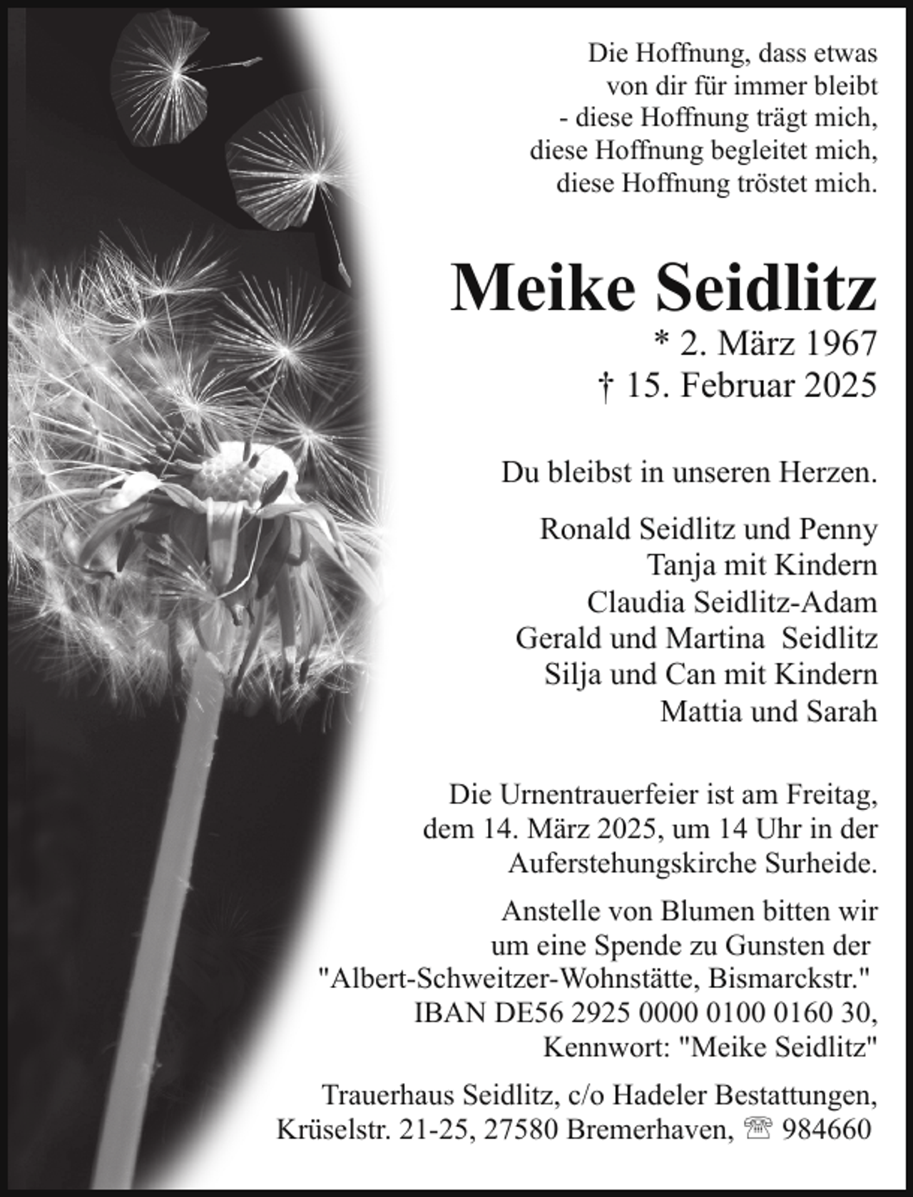 <p>Die Hoffnung, dass etwas<br />von dir für immer bleibt<br />- diese Hoffnung trägt mich,<br />diese Hoffnung begleitet mich,<br />diese Hoffnung tröstet mich.</p><p>Meike Seidlitz</p><p>* 2. März 1967<br />† 15. Februar 2025</p><p>Du bleibst in unseren Herzen.<br />Ronald Seidlitz und Penny<br />Tanja mit Kindern<br />Claudia Seidlitz-Adam<br />Gerald und Martina Seidlitz<br />Silja und Can mit Kindern<br />Mattia und Sarah<br />Die Urnentrauerfeier ist am Freitag,<br />dem 14. März 2025, um 14 Uhr in der<br />Auferstehungskirche Surheide.<br />Anstelle von Blumen bitten wir<br />um eine Spende zu Gunsten der<br />"Albert-Schweitzer-Wohnstätte, Bismarckstr."<br />IBAN DE56 2925 00010160 30,<br />Kennwort: "Meike Seidlitz"<br />Trauerhaus Seidlitz, c/o Hadeler Bestattungen,<br />Krüselstr. 21-25, 27580 Bremerhaven, ' 984660</p>