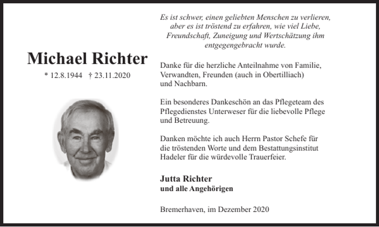 <p>Michael Richter<br />* 12.8.1944 † 23.11.2020</p><p>Es ist schwer, einen geliebten Menschen zu verlieren,<br />aber es ist tröstend zu erfahren, wie viel Liebe,<br />Freundschaft, Zuneigung und Wertschätzung ihm<br />entgegengebracht wurde.<br />Danke für die herzliche Anteilnahme von Familie,<br />Verwandten, Freunden (auch in Obertilliach)<br />und Nachbarn.<br />Ein besonderes Dankeschön an das Pflegeteam des<br />Pflegedienstes Unterweser für die liebevolle Pflege<br />und Betreuung.<br />Danken möchte ich auch Herrn Pastor Schefe für<br />die tröstenden Worte und dem Bestattungsinstitut<br />Hadeler für die würdevolle Trauerfeier.</p><p>Jutta Richter</p><p>und alle Angehörigen<br />Bremerhaven, im Dezember 2020</p>