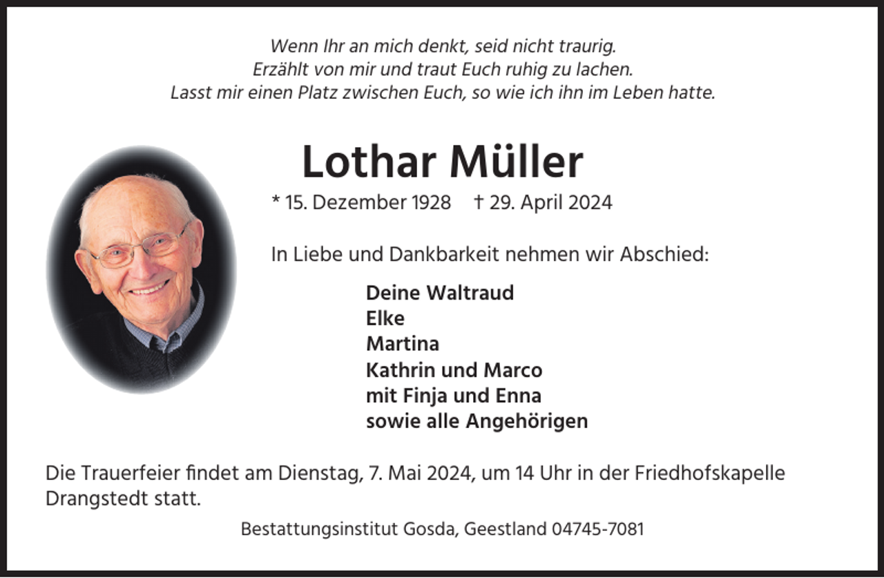 <p>Wenn Ihr an mich denkt, seid nicht traurig.<br />Erzählt von mir und traut Euch ruhig zu lachen.<br />Lasst mir einen Platz zwischen Euch, so wie ich ihn im Leben hatte.</p><p>Lothar Müller<br />* 15. Dezember 1928</p><p>† 29. April 2024</p><p>In Liebe und Dankbarkeit nehmen wir Abschied:<br />Deine Waltraud<br />Elke<br />Martina<br />Kathrin und Marco<br />mit Finja und Enna<br />sowie alle Angehörigen<br />Die Trauerfeier ﬁndet am Dienstag, 7. Mai 2024, um 14 Uhr in der Friedhofskapelle<br />Drangstedt statt.<br />Bestattungsinstitut Gosda, Geestland 04745-7081</p>
