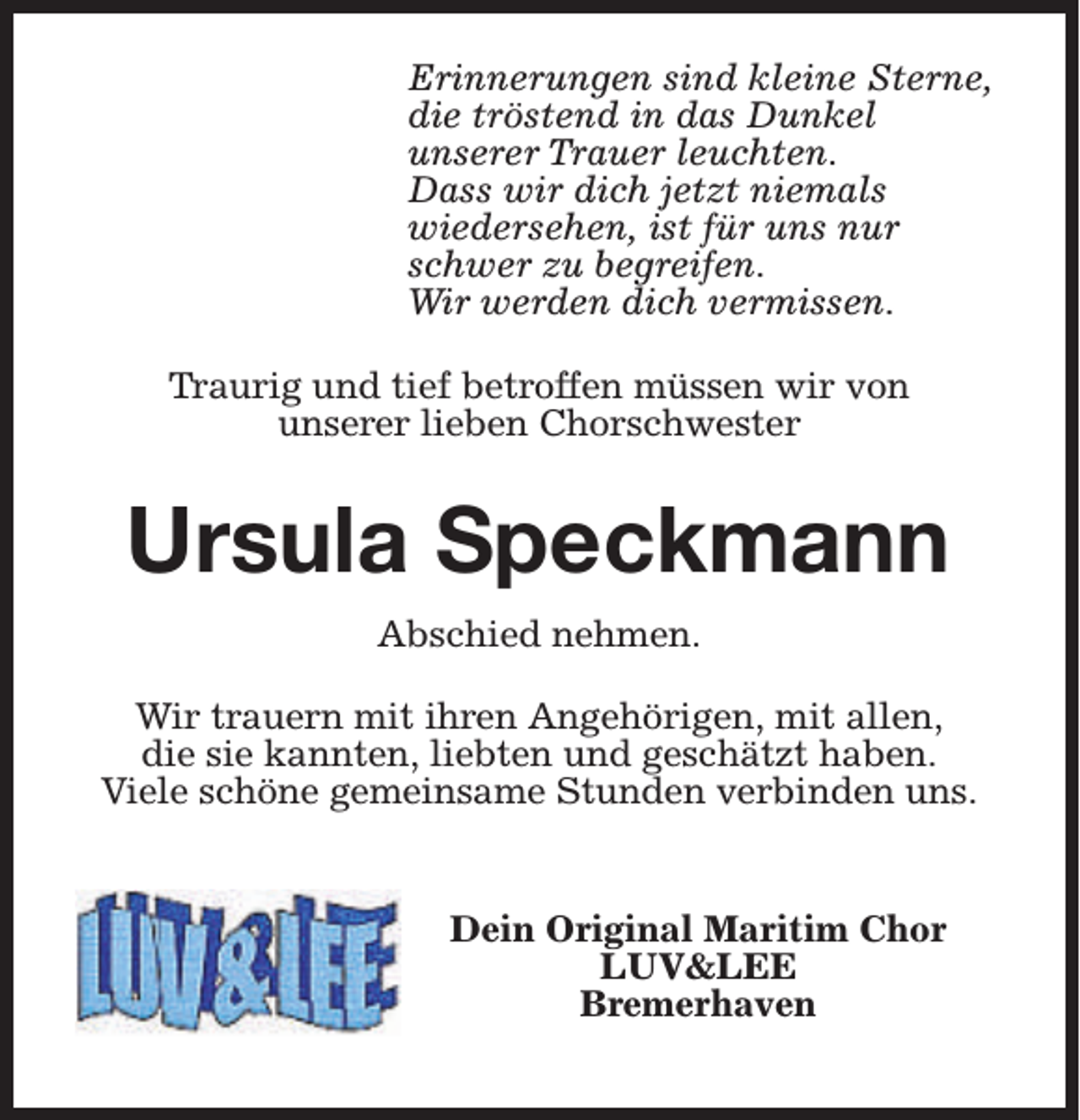 <p>Erinnerungen sind kleine Sterne,<br />die tröstend in das Dunkel<br />unserer Trauer leuchten.<br />Dass wir dich jetzt niemals<br />wiedersehen, ist für uns nur<br />schwer zu begreifen.<br />Wir werden dich vermissen.<br />Traurig und tief betroffen müssen wir von<br />unserer lieben Chorschwester</p><p>Ursula Speckmann<br />Abschied nehmen.<br />Wir trauern mit ihren Angehörigen, mit allen,<br />die sie kannten, liebten und geschätzt haben.<br />Viele schöne gemeinsame Stunden verbinden uns.<br />Dein Original Maritim Chor<br />LUV&amp;LEE<br />Bremerhaven</p>