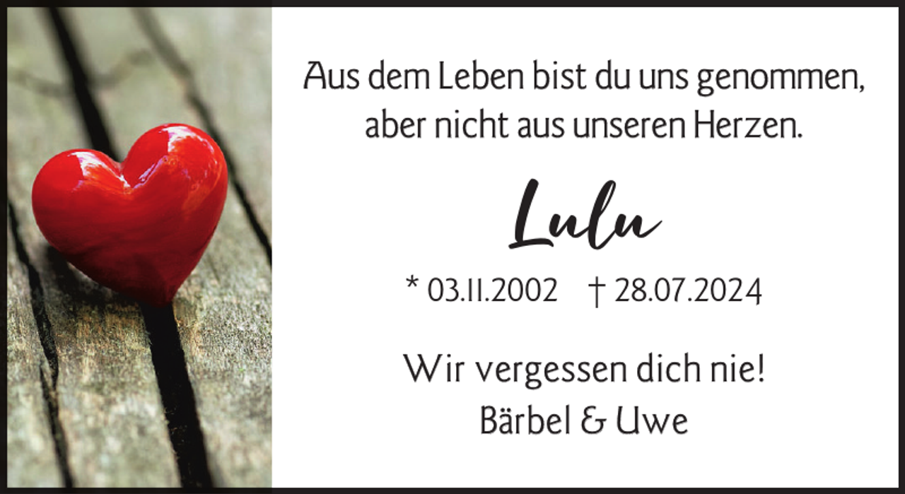 <p>Aus dem Leben bist du uns genommen,<br />aber nicht aus unseren Herzen.</p><p>Lulu</p><p>* 03.11.2002 † 28.07.2024</p><p>Wir vergessen dich nie!<br />Bärbel &amp; Uwe</p>