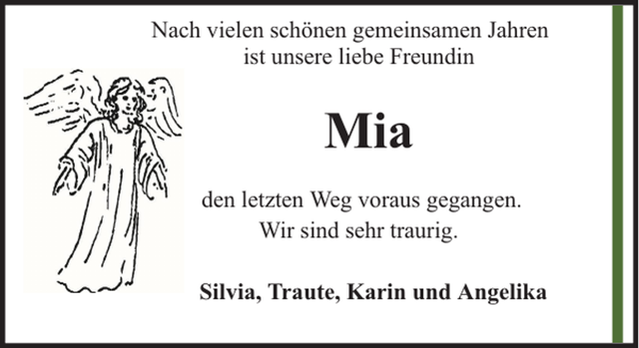 <p>Nach vielen schönen gemeinsamen Jahren<br />ist unsere liebe Freundin</p><p>Mia<br />den letzten Weg voraus gegangen.<br />Wir sind sehr traurig.<br />Silvia, Traute, Karin und Angelika</p>