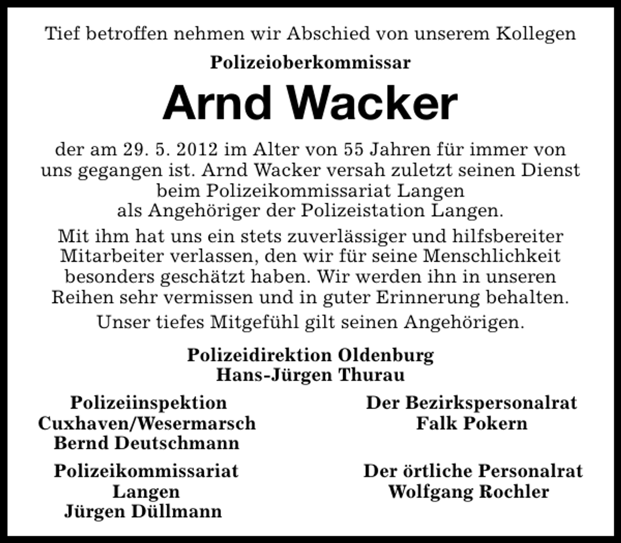 <p>Tief betroffen nehmen wir Abschied von unserem Kollegen<br />Polizeioberkommissar</p><p>Arnd Wacker<br />der am 29. 5. 2012 im Alter von 55 Jahren für immer von<br />uns gegangen ist. Arnd Wacker versah zuletzt seinen Dienst<br />beim Polizeikommissariat Langen<br />als Angehöriger der Polizeistation Langen.<br />Mit ihm hat uns ein stets zuverlässiger und hilfsbereiter<br />Mitarbeiter verlassen, den wir für seine Menschlichkeit<br />besonders geschätzt haben. Wir werden ihn in unseren<br />Reihen sehr vermissen und in guter Erinnerung behalten.<br />Unser tiefes Mitgefühl gilt seinen Angehörigen.<br />Polizeidirektion Oldenburg<br />Hans-Jürgen Thurau<br />Polizeiinspektion<br />Der Bezirkspersonalrat<br />Cuxhaven/Wesermarsch<br />Falk Pokern<br />Bernd Deutschmann<br />Polizeikommissariat<br />Der örtliche Personalrat<br />Langen<br />Wolfgang Rochler<br />Jürgen Düllmann</p>