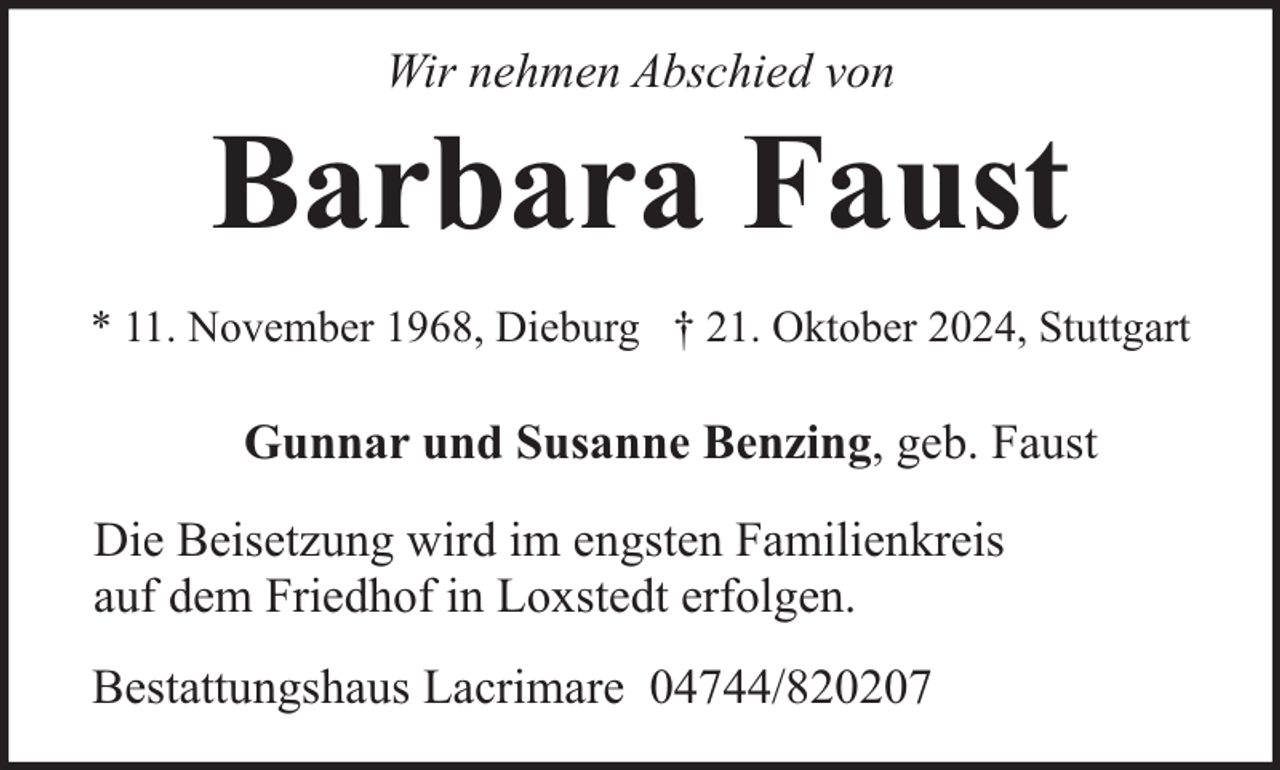 <p>Wir nehmen Abschied von</p><p>Barbara Faust<br />* 11. November 1968, Dieburg † 21. Oktober 2024, Stuttgart</p><p>Gunnar und Susanne Benzing, geb. Faust<br />Die Beisetzung wird im engsten Familienkreis<br />auf dem Friedhof in Loxstedt erfolgen.<br />Bestattungshaus Lacrimare 04744/820207</p>