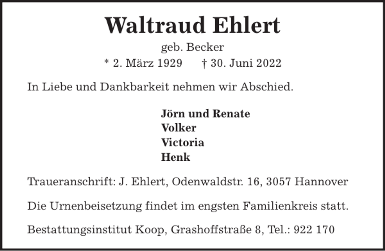 <p>Waltraud Ehlert<br />geb. Becker<br />* 2. März 1929<br />† 30. Juni 2022<br />In Liebe und Dankbarkeit nehmen wir Abschied.<br />Jörn und Renate<br />Volker<br />Victoria<br />Henk<br />Traueranschrift: J. Ehlert, Odenwaldstr. 16, 3057 Hannover<br />Die Urnenbeisetzung findet im engsten Familienkreis statt.<br />Bestattungsinstitut Koop, Grashoffstraße 8, Tel.: 922 170</p>