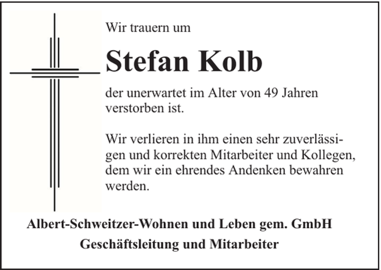 <p>Wir trauern um</p><p>Stefan Kolb<br />der unerwartet im Alter von 49 Jahren<br />verstorben ist.<br />Wir verlieren in ihm einen sehr zuverlässigen und korrekten Mitarbeiter und Kollegen,<br />dem wir ein ehrendes Andenken bewahren<br />werden.<br />Albert-Schweitzer-Wohnen und Leben gem. GmbH<br />Geschäftsleitung und Mitarbeiter</p>