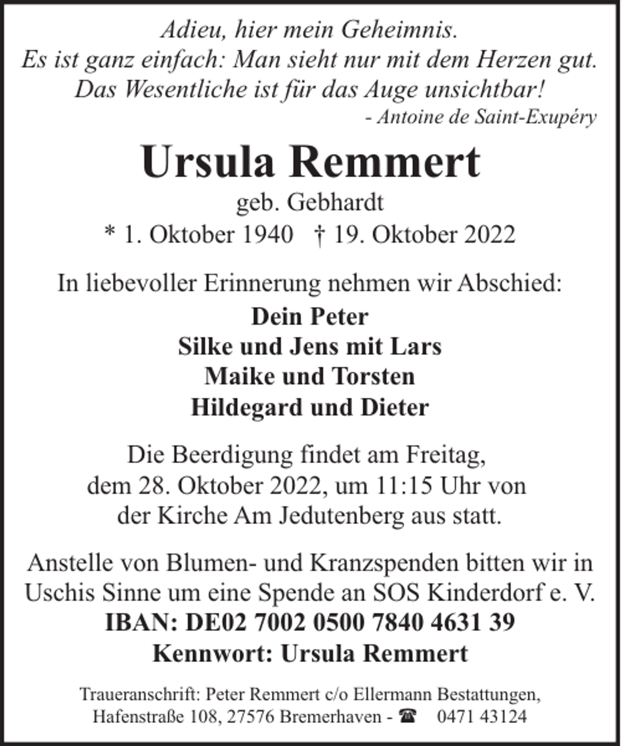 <p>Adieu, hier mein Geheimnis.<br />Es ist ganz einfach: Man sieht nur mit dem Herzen gut.<br />Das Wesentliche ist für das Auge unsichtbar!<br />- Antoine de Saint-Exupéry</p><p>Ursula Remmert</p><p>geb. Gebhardt<br />* 1. Oktober 1940 † 19. Oktober 2022<br />In liebevoller Erinnerung nehmen wir Abschied:<br />Dein Peter<br />Silke und Jens mit Lars<br />Maike und Torsten<br />Hildegard und Dieter<br />Die Beerdigung findet am Freitag,<br />dem 28. Oktober 2022, um 11:15 Uhr von<br />der Kirche Am Jedutenberg aus statt.<br />Anstelle von Blumen- und Kranzspenden bitten wir in<br />Uschis Sinne um eine Spende an SOS Kinderdorf e. V.<br />IBAN: DE02 7002 0500 7840 4631 39<br />Kennwort: Ursula Remmert<br />Traueranschrift: Peter Remmert c/o Ellermann Bestattungen,<br />Hafenstraße 108, 27576 Bremerhaven - ( 0471 43124</p>