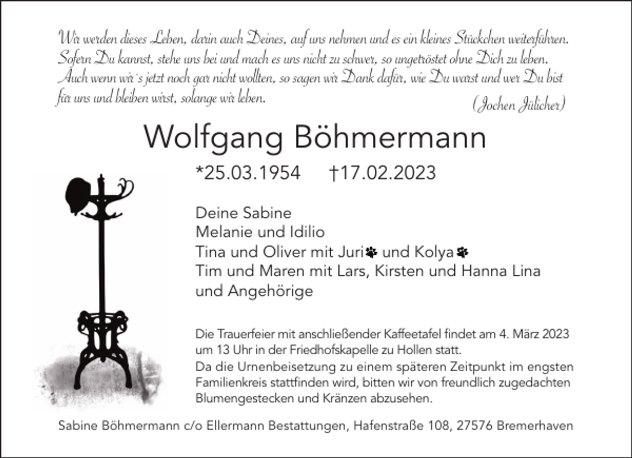 <p>Wir werden dieses Leben, darin auch Deines, auf uns nehmen und es ein kleines Stückchen weiterführen.<br />Sofern Du kannst, stehe uns bei und mach es uns nicht zu schwer, so ungetröstet ohne Dich zu leben.<br />Auch wenn wir´s jetzt noch gar nicht wollten, so sagen wir Dank dafür, wie Du warst und wer Du bist<br />für uns und bleiben wirst, solange wir leben.<br />(Jochen Jülicher)</p><p>Wolfgang Böhmermann<br />*25.03.1954</p><p>†17.02.2023</p><p>Deine Sabine<br />Melanie und Idilio<br />Tina und Oliver mit Juri und Kolya<br />Tim und Maren mit Lars, Kirsten und Hanna Lina<br />und Angehörige<br />Die Trauerfeier mit anschließender Kaffeetafel ﬁndet am 4. März 2023<br />um 13 Uhr in der Friedhofskapelle zu Hollen statt.<br />Da die Urnenbeisetzung zu einem späteren Zeitpunkt im engsten<br />Familienkreis stattﬁnden wird, bitten wir von freundlich zugedachten<br />Blumengestecken und Kränzen abzusehen.<br />Sabine Böhmermann c/o Ellermann Bestattungen, Hafenstraße 108, 27576 Bremerhaven</p>