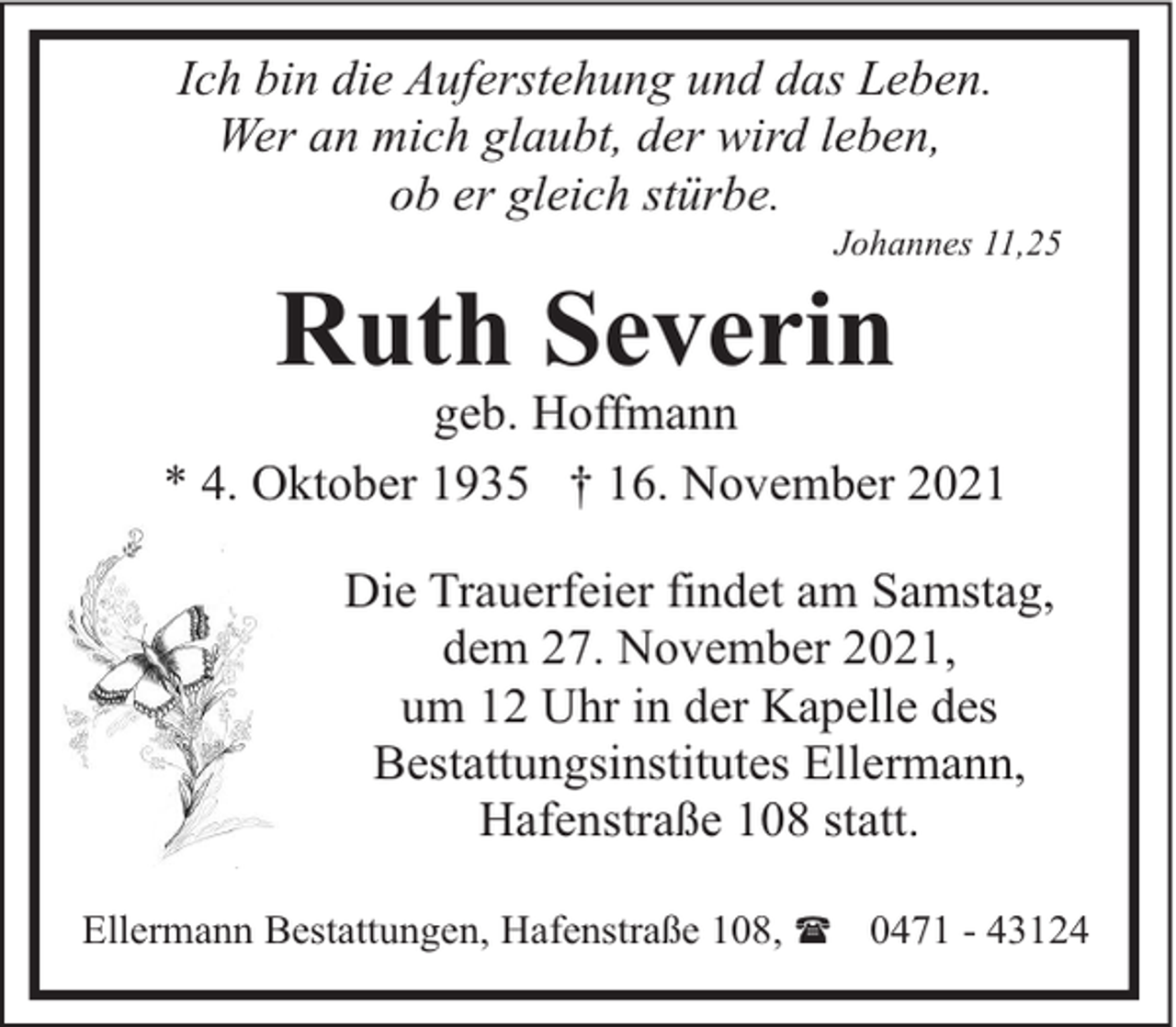 <p>Ich bin die Auferstehung und das Leben.<br />Wer an mich glaubt, der wird leben,<br />ob er gleich stürbe.</p><p>Johannes 11,25</p><p>Ruth Severin</p><p>geb. Hoffmann<br />* 4. Oktober 1935 † 16. November 2021<br />Die Trauerfeier findet am Samstag,<br />dem 27. November 2021,<br />um 12 Uhr in der Kapelle des<br />Bestattungsinstitutes Ellermann,<br />Hafenstraße 108 statt.<br />Ellermann Bestattungen, Hafenstraße 108, ( 0471 - 43124</p>