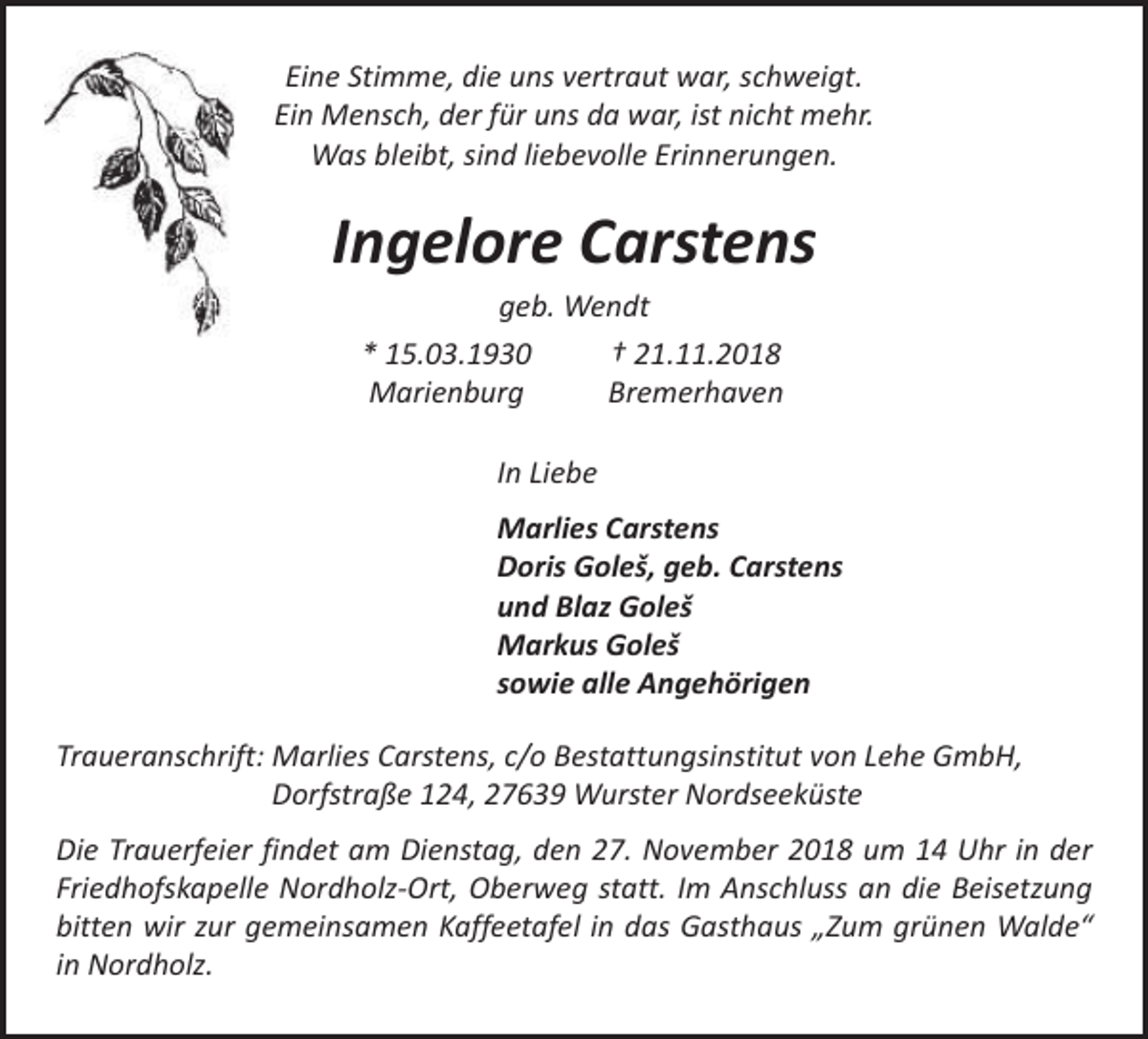 <p>Eine Stimme, die uns vertraut war, schweigt.<br />Ein Mensch, der für uns da war, ist nicht mehr.<br />Was bleibt, sind liebevolle Erinnerungen.</p><p>Ingelore Carstens<br />geb. Wendt<br />* 15.03.1930<br />† 21.11.2018<br />Marienburg<br />Bremerhaven<br />In Liebe<br />Marlies Carstens<br />Doris Goleš, geb. Carstens<br />und Blaz Goleš<br />Markus Goleš<br />sowie alle Angehörigen<br />Traueranschrift: Marlies Carstens, c/o Bestattungsinstitut von Lehe GmbH,<br />Dorfstraße 124, 27639 Wurster Nordseeküste<br />Die Trauerfeier findet am Dienstag, den 27. November 2018 um 14 Uhr in der<br />Friedhofskapelle Nordholz-Ort, Oberweg statt. Im Anschluss an die Beisetzung<br />bitten wir zur gemeinsamen Kaffeetafel in das Gasthaus „Zum grünen Walde“<br />in Nordholz.</p>