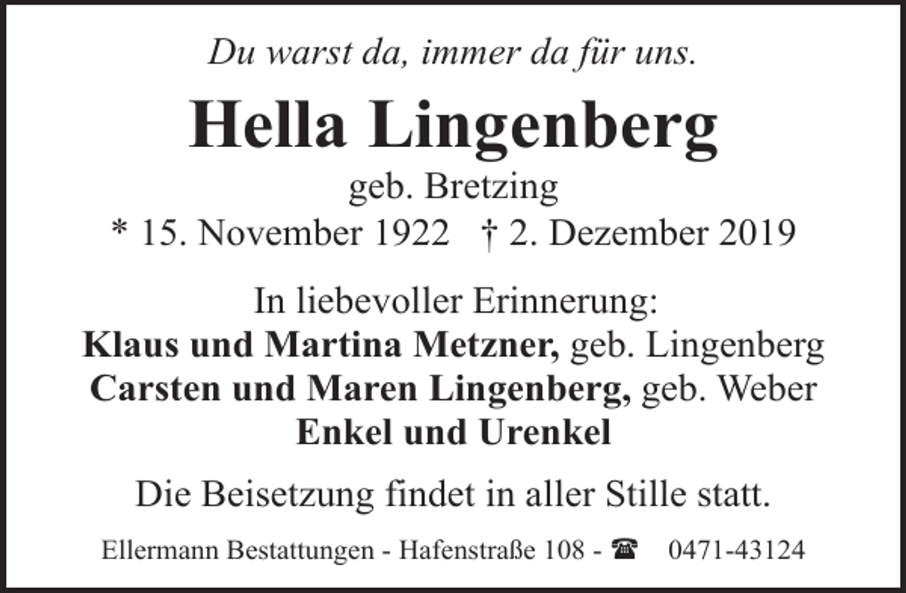 <p>Du warst da, immer da für uns.</p><p>Hella Lingenberg</p><p>geb. Bretzing<br />* 15. November 1922 † 2. Dezember 2019<br />In liebevoller Erinnerung:<br />Klaus und Martina Metzner, geb. Lingenberg<br />Carsten und Maren Lingenberg, geb. Weber<br />Enkel und Urenkel<br />Die Beisetzung findet in aller Stille statt.<br />Ellermann Bestattungen - Hafenstraße 108 - (</p><p>0471-43124</p>