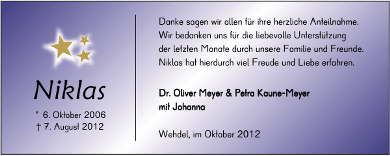 <p>Danke sagen wir allen für ihre herzliche Anteilnahme.<br />Wir bedanken uns für die liebevolle Unterstützung<br />der letzten Monate durch unsere Familie und Freunde.<br />Niklas hat hierdurch viel Freude und Liebe erfahren.</p><p>Niklas<br />* 6. Oktober 2006<br />† 7. August 2012</p><p>Dr. Oliver Meyer &amp; Petra Kaune-Meyer<br />m it J o h an n a</p><p>Wehdel, im Oktober 2012</p>