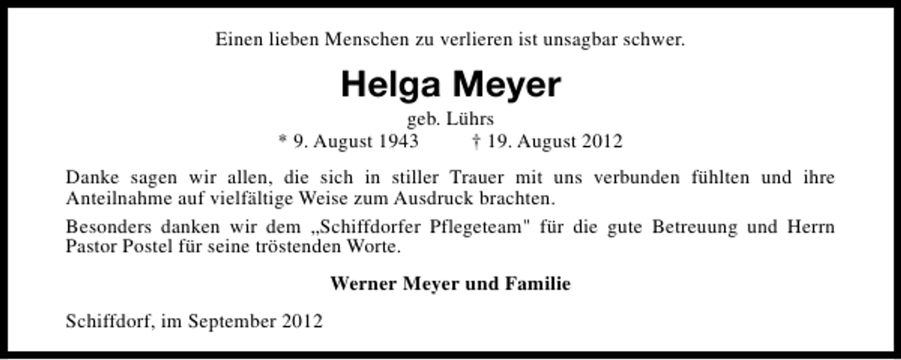 <p>Einen lieben Menschen zu verlieren ist unsagbar schwer.</p><p>Helga Meyer</p><p>geb. Lührs<br />* 9. August 1943<br />† 19. August 2012<br />Danke sagen wir allen, die sich in stiller Trauer mit uns verbunden fühlten und ihre<br />Anteilnahme auf vielfältige Weise zum Ausdruck brachten.<br />Besonders danken wir dem „Schiffdorfer Pflegeteam" für die gute Betreuung und Herrn<br />Pastor Postel für seine tröstenden Worte.<br />Werner Meyer und Familie<br />Schiffdorf, im September 2012</p>