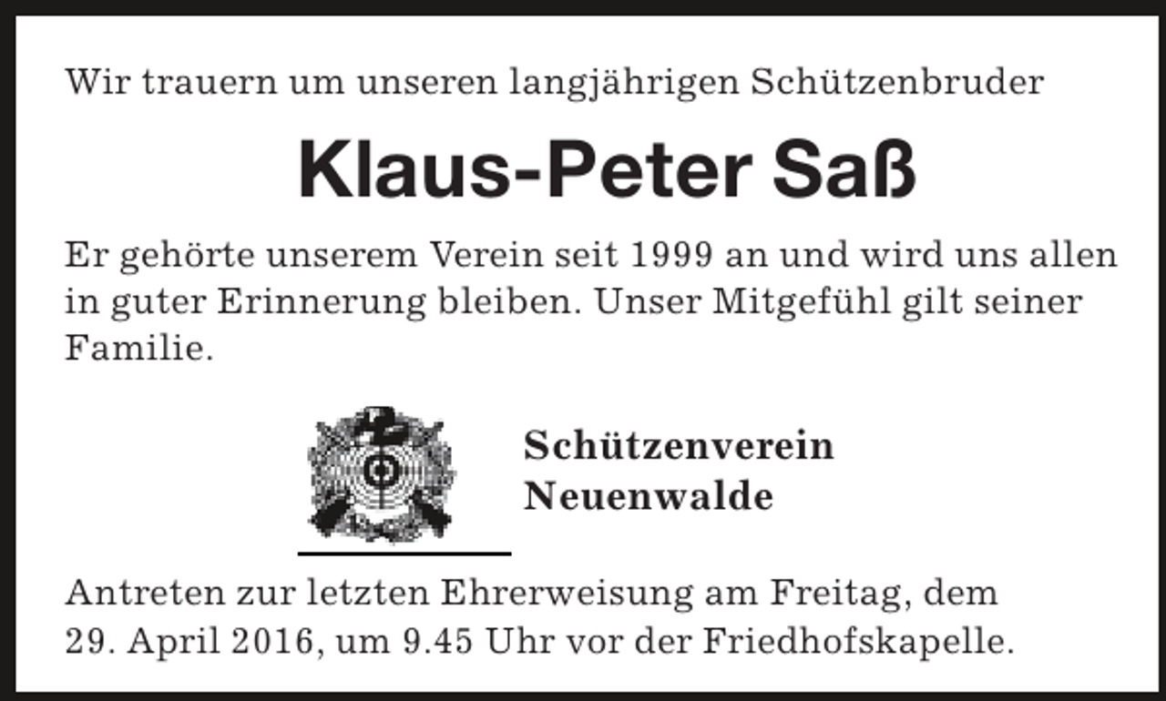 <p>Wir trauern um unseren langjährigen Schützenbruder</p><p>Klaus-Peter Saß<br />Er gehörte unserem Verein seit 1999 an und wird uns allen<br />in guter Erinnerung bleiben. Unser Mitgefühl gilt seiner<br />Familie.</p><p>Schützenverein<br />Neuenwalde<br />Antreten zur letzten Ehrerweisung am Freitag, dem<br />29. April 2016, um 9.45 Uhr vor der Friedhofskapelle.</p>