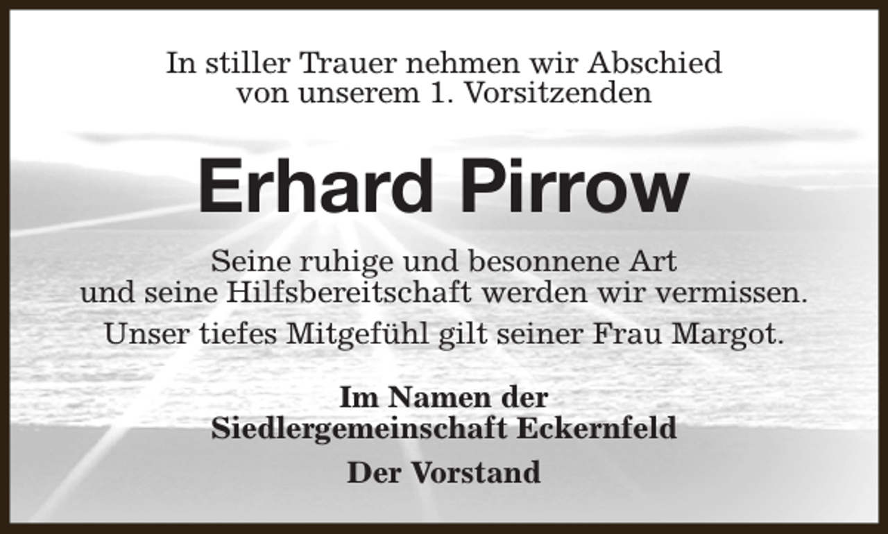 <p>In stiller Trauer nehmen wir Abschied<br />von unserem 1. Vorsitzenden</p><p>Erhard Pirrow<br />Seine ruhige und besonnene Art<br />und seine Hilfsbereitschaft werden wir vermissen.<br />Unser tiefes Mitgefühl gilt seiner Frau Margot.<br />Im Namen der<br />Siedlergemeinschaft Eckernfeld<br />Der Vorstand</p>