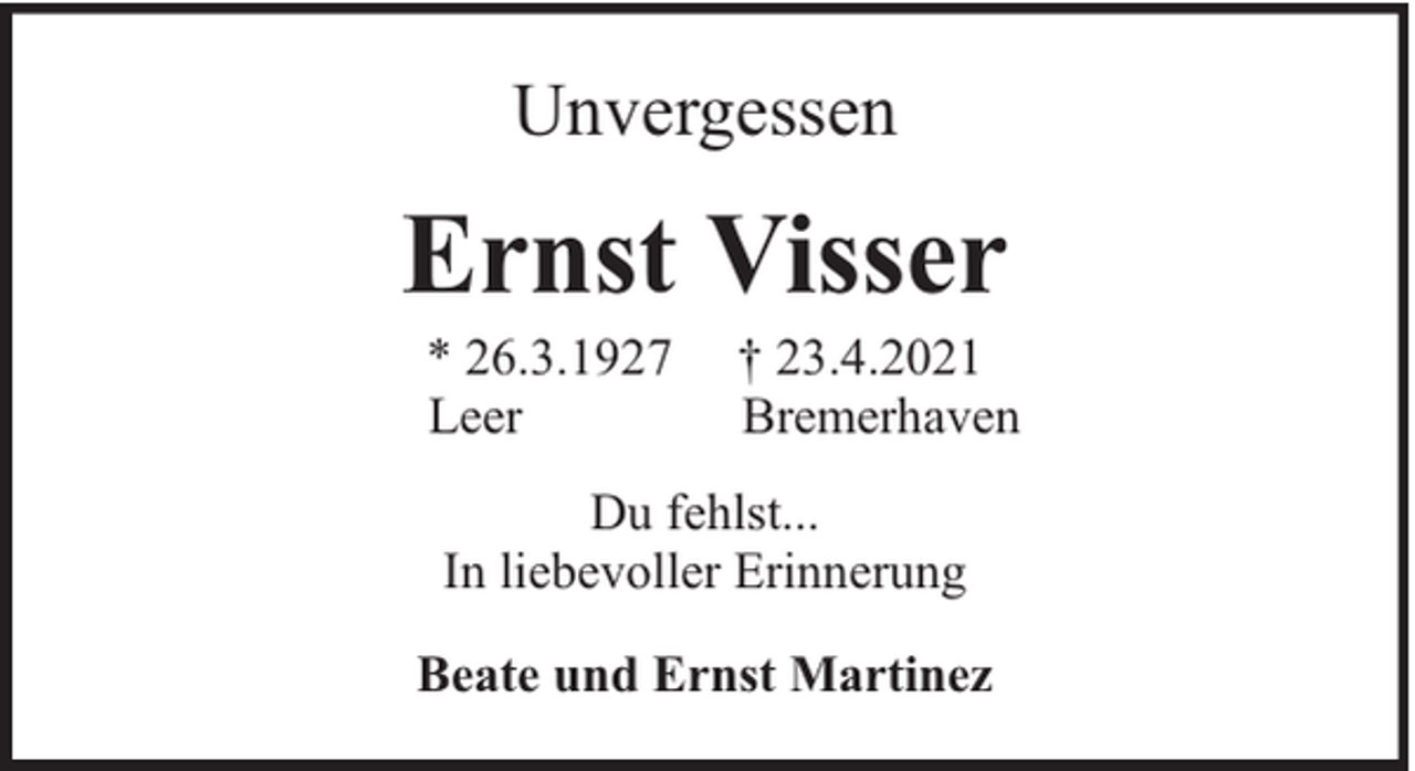 <p>Unvergessen</p><p>Ernst Visser<br />* 26.3.1927<br />Leer</p><p>† 23.4.2021<br />Bremerhaven</p><p>Du fehlst...<br />In liebevoller Erinnerung<br />Beate und Ernst Martinez</p>