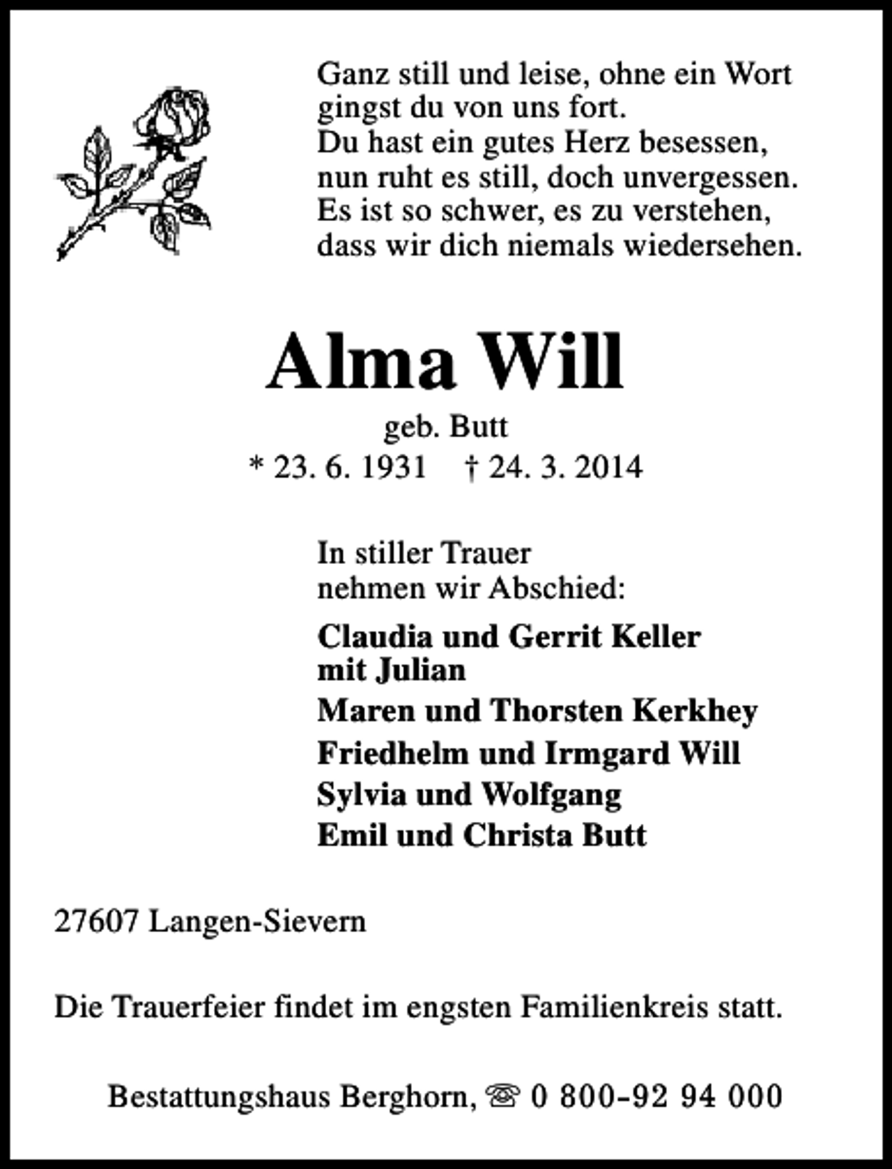 <p>Ganz still und leise, ohne ein Wort<br />gingst du von uns fort.<br />Du hast ein gutes Herz besessen,<br />nun ruht es still, doch unvergessen.<br />Es ist so schwer, es zu verstehen,<br />dass wir dich niemals wiedersehen.</p>
<p>Alma Will</p>
<p>geb. Butt<br />* 23. 6. 1931 † 24. 3. 2014<br />In stiller Trauer<br />nehmen wir Abschied:<br />Claudia und Gerrit Keller<br />mit Julian<br />Maren und Thorsten Kerkhey<br />Friedhelm und Irmgard Will<br />Sylvia und Wolfgang<br />Emil und Christa Butt<br />27607 Langen-Sievern<br />Die Trauerfeier findet im engsten Familienkreis statt.<br />Bestattungshaus Berghorn, s 0 800-92 94 000</p>